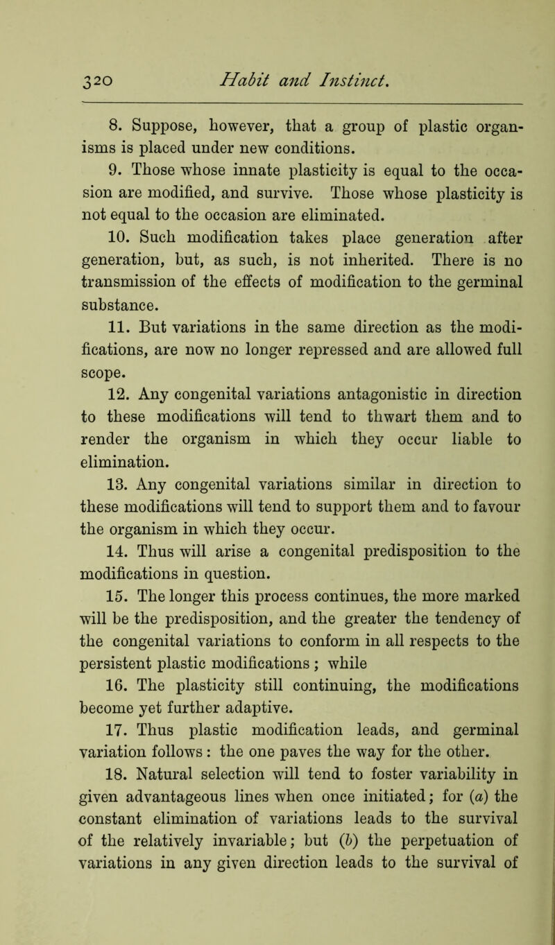 8. Suppose, however, that a group of plastic organ- isms is placed under new conditions. 9. Those whose innate plasticity is equal to the occa- sion are modified, and survive. Those whose plasticity is not equal to the occasion are eliminated. 10. Such modification takes place generation after generation, hut, as such, is not inherited. There is no transmission of the effects of modification to the germinal substance. 11. But variations in the same direction as the modi- fications, are now no longer repressed and are allowed full scope. 12. Any congenital variations antagonistic in direction to these modifications will tend to thwart them and to render the organism in which they occur liable to elimination. 18. Any congenital variations similar in direction to these modifications will tend to support them and to favour the organism in which they occur. 14. Thus will arise a congenital predisposition to the modifications in question. 15. The longer this process continues, the more marked will be the predisposition, and the greater the tendency of the congenital variations to conform in all respects to the persistent plastic modifications ; while 16. The plasticity still continuing, the modifications become yet further adaptive. 17. Thus plastic modification leads, and germinal variation follows: the one paves the way for the other. 18. Natural selection will tend to foster variability in given advantageous lines when once initiated; for (a) the constant elimination of variations leads to the survival of the relatively invariable; but (b) the perpetuation of variations in any given direction leads to the survival of