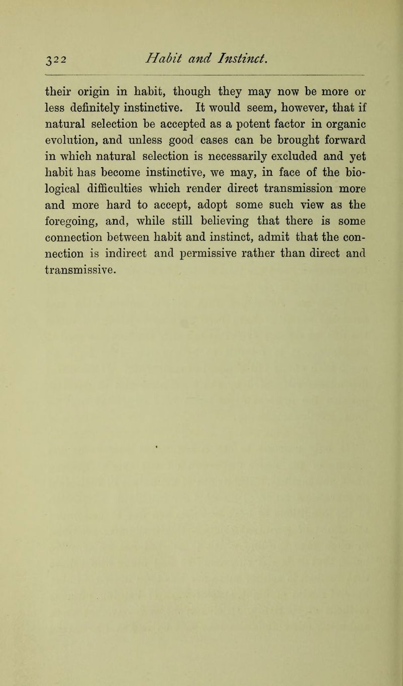 their origin in habit, though they may now be more or less definitely instinctive. It would seem, however, that if natural selection be accepted as a potent factor in organic evolution, and unless good cases can be brought forward in which natural selection is necessarily excluded and yet habit has become instinctive, we may, in face of the bio- logical difficulties which render direct transmission more and more hard to accept, adopt some such view as the foregoing, and, while still believing that there is some connection between habit and instinct, admit that the con- nection is indirect and permissive rather than direct and transmissive.