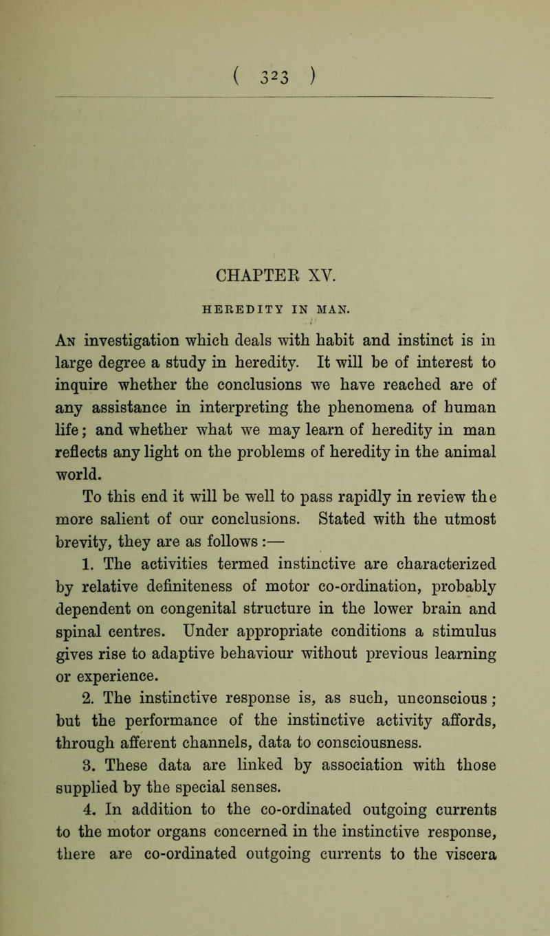CHAPTER XV. HEREDITY IN MAN. An investigation which deals with habit and instinct is in large degree a study in heredity. It will be of interest to inquire whether the conclusions we have reached are of any assistance in interpreting the phenomena of human life; and whether what we may learn of heredity in man reflects any light on the problems of heredity in the animal world. To this end it will be well to pass rapidly in review the more salient of our conclusions. Stated with the utmost brevity, they are as follows :— 1. The activities termed instinctive are characterized by relative definiteness of motor co-ordination, probably dependent on congenital structure in the lower brain and spinal centres. Under appropriate conditions a stimulus gives rise to adaptive behaviour without previous learning or experience. 2. The instinctive response is, as such, unconscious ; but the performance of the instinctive activity affords, through afferent channels, data to consciousness. 3. These data are linked by association with those supplied by the special senses. 4. In addition to the co-ordinated outgoing currents to the motor organs concerned in the instinctive response, there are co-ordinated outgoing currents to the viscera