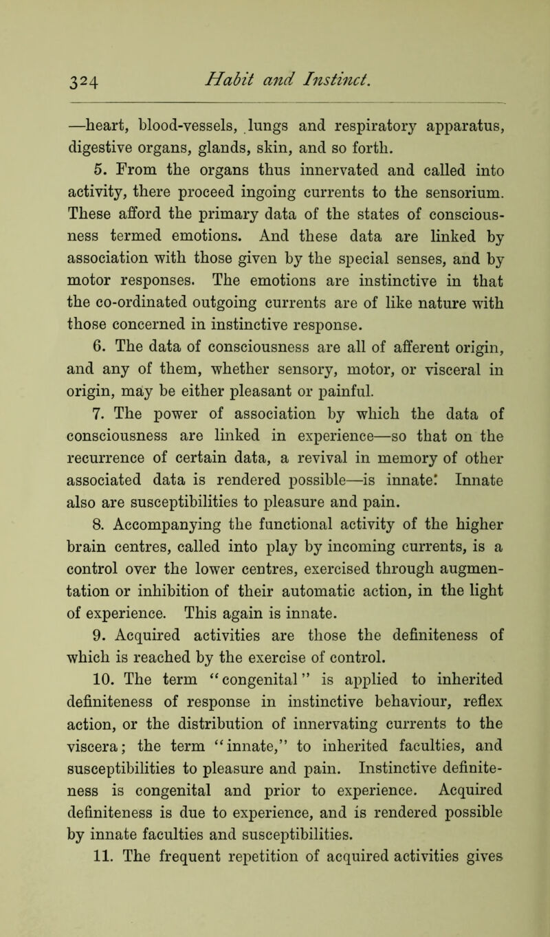 —heart, blood-vessels, lungs and respiratory apparatus, digestive organs, glands, skin, and so forth. 5. From the organs thus innervated and called into activity, there proceed ingoing currents to the sensorium. These afford the primary data of the states of conscious- ness termed emotions. And these data are linked by association with those given by the special senses, and by motor responses. The emotions are instinctive in that the co-ordinated outgoing currents are of like nature with those concerned in instinctive response. 6. The data of consciousness are all of afferent origin, and any of them, whether sensory, motor, or visceral in origin, may be either pleasant or painful. 7. The power of association by which the data of consciousness are linked in experience—so that on the recurrence of certain data, a revival in memory of other associated data is rendered possible—is innate! Innate also are susceptibilities to pleasure and pain. 8. Accompanying the functional activity of the higher brain centres, called into play by incoming currents, is a control over the lower centres, exercised through augmen- tation or inhibition of their automatic action, in the light of experience. This again is innate. 9. Acquired activities are those the definiteness of which is reached by the exercise of control. 10. The term “congenital” is applied to inherited definiteness of response in instinctive behaviour, reflex action, or the distribution of innervating currents to the viscera; the term “innate,” to inherited faculties, and susceptibilities to pleasure and pain. Instinctive definite- ness is congenital and prior to experience. Acquired definiteness is due to experience, and is rendered possible by innate faculties and susceptibilities. 11. The frequent repetition of acquired activities gives