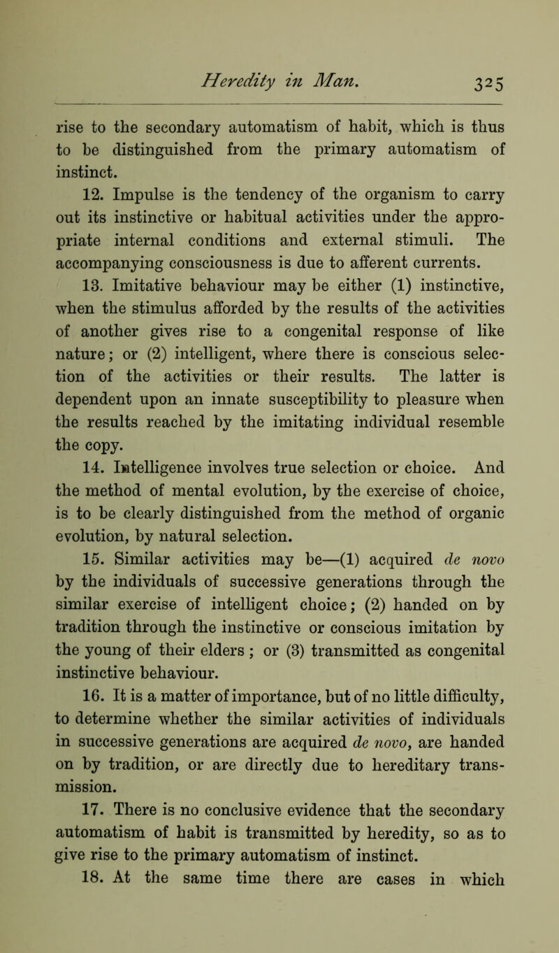 rise to the secondary automatism of habit, which is thus to be distinguished from the primary automatism of instinct. 12. Impulse is the tendency of the organism to carry out its instinctive or habitual activities under the appro- priate internal conditions and external stimuli. The accompanying consciousness is due to afferent currents. 13. Imitative behaviour may be either (1) instinctive, when the stimulus afforded by the results of the activities of another gives rise to a congenital response of like nature; or (2) intelligent, where there is conscious selec- tion of the activities or their results. The latter is dependent upon an innate susceptibility to pleasure when the results reached by the imitating individual resemble the copy. 14. Intelligence involves true selection or choice. And the method of mental evolution, by the exercise of choice, is to be clearly distinguished from the method of organic evolution, by natural selection. 15. Similar activities may be—(1) acquired de novo by the individuals of successive generations through the similar exercise of intelligent choice; (2) handed on by tradition through the instinctive or conscious imitation by the young of their elders ; or (3) transmitted as congenital instinctive behaviour. 16. It is a matter of importance, but of no little difficulty, to determine whether the similar activities of individuals in successive generations are acquired de novo, are handed on by tradition, or are directly due to hereditary trans- mission. 17. There is no conclusive evidence that the secondary automatism of habit is transmitted by heredity, so as to give rise to the primary automatism of instinct. 18. At the same time there are cases in which