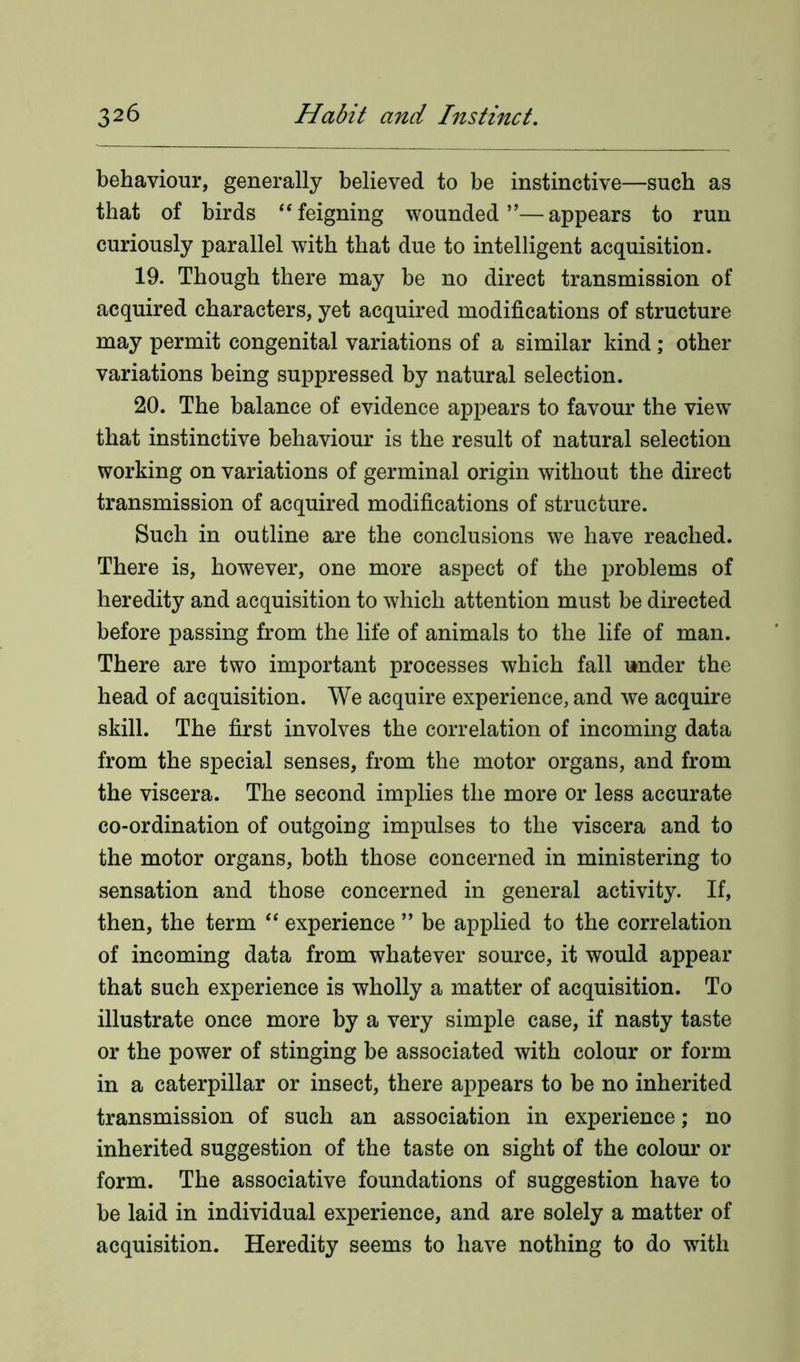 behaviour, generally believed to be instinctive—such as that of birds “feigning wounded”—appears to run curiously parallel with that due to intelligent acquisition. 19. Though there may be no direct transmission of acquired characters, yet acquired modifications of structure may permit congenital variations of a similar kind; other variations being suppressed by natural selection. 20. The balance of evidence appears to favour the view that instinctive behaviour is the result of natural selection working on variations of germinal origin without the direct transmission of acquired modifications of structure. Such in outline are the conclusions we have reached. There is, however, one more aspect of the problems of heredity and acquisition to which attention must be directed before passing from the life of animals to the life of man. There are two important processes which fall under the head of acquisition. We acquire experience, and we acquire skill. The first involves the correlation of incoming data from the special senses, from the motor organs, and from the viscera. The second implies the more or less accurate co-ordination of outgoing impulses to the viscera and to the motor organs, both those concerned in ministering to sensation and those concerned in general activity. If, then, the term “ experience ” be applied to the correlation of incoming data from whatever source, it would appear that such experience is wholly a matter of acquisition. To illustrate once more by a very simple case, if nasty taste or the power of stinging be associated with colour or form in a caterpillar or insect, there appears to be no inherited transmission of such an association in experience; no inherited suggestion of the taste on sight of the colour or form. The associative foundations of suggestion have to be laid in individual experience, and are solely a matter of acquisition. Heredity seems to have nothing to do with