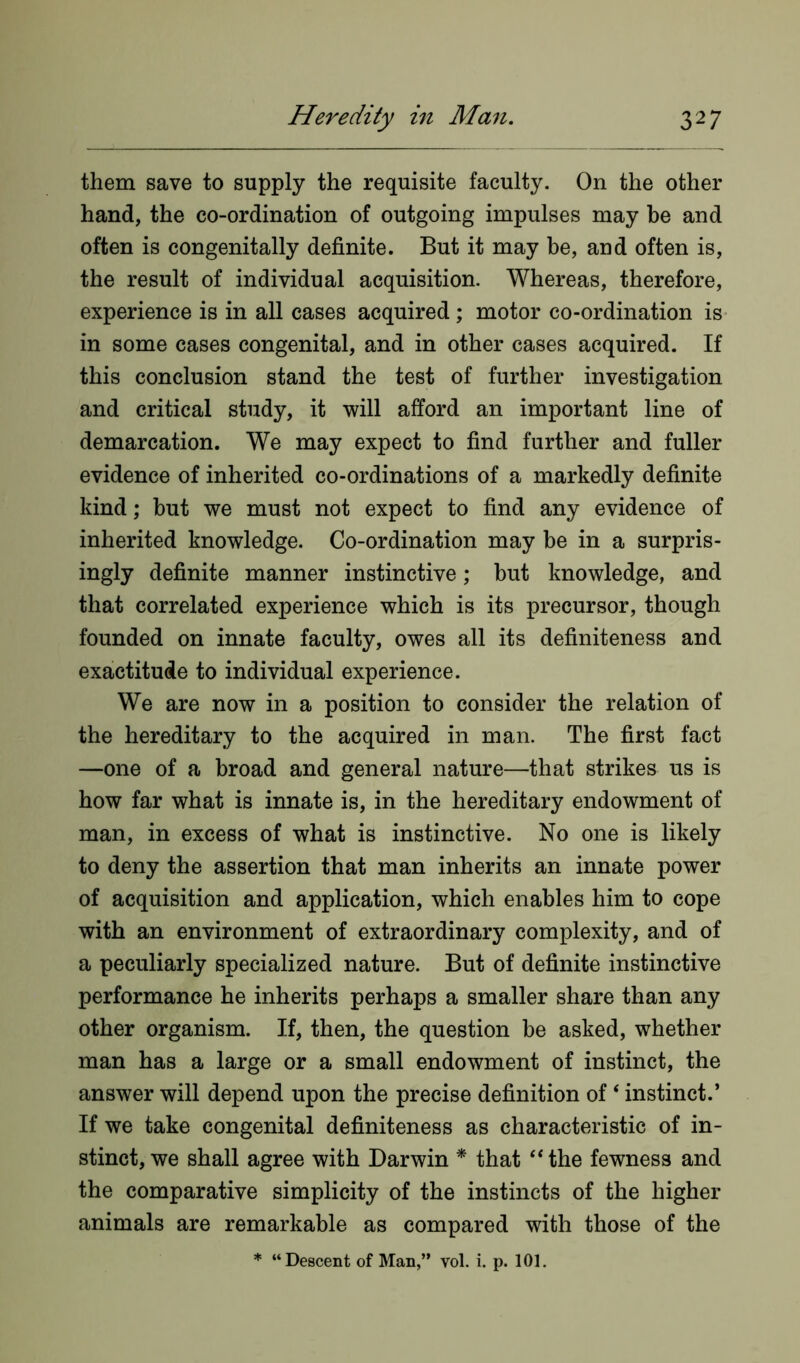 them save to supply the requisite faculty. On the other hand, the co-ordination of outgoing impulses may be and often is congenitally definite. But it may be, and often is, the result of individual acquisition. Whereas, therefore, experience is in all cases acquired; motor co-ordination is in some cases congenital, and in other cases acquired. If this conclusion stand the test of further investigation and critical study, it will afford an important line of demarcation. We may expect to find further and fuller evidence of inherited co-ordinations of a markedly definite kind; but we must not expect to find any evidence of inherited knowledge. Co-ordination may be in a surpris- ingly definite manner instinctive; but knowledge, and that correlated experience which is its precursor, though founded on innate faculty, owes all its definiteness and exactitude to individual experience. We are now in a position to consider the relation of the hereditary to the acquired in man. The first fact —one of a broad and general nature—that strikes us is how far what is innate is, in the hereditary endowment of man, in excess of what is instinctive. No one is likely to deny the assertion that man inherits an innate power of acquisition and application, which enables him to cope with an environment of extraordinary complexity, and of a peculiarly specialized nature. But of definite instinctive performance he inherits perhaps a smaller share than any other organism. If, then, the question be asked, whether man has a large or a small endowment of instinct, the answer will depend upon the precise definition of ‘ instinct.’ If we take congenital definiteness as characteristic of in- stinct, we shall agree with Darwin * that “the fewness and the comparative simplicity of the instincts of the higher animals are remarkable as compared with those of the * “Descent of Man,” vol. i. p. 101.