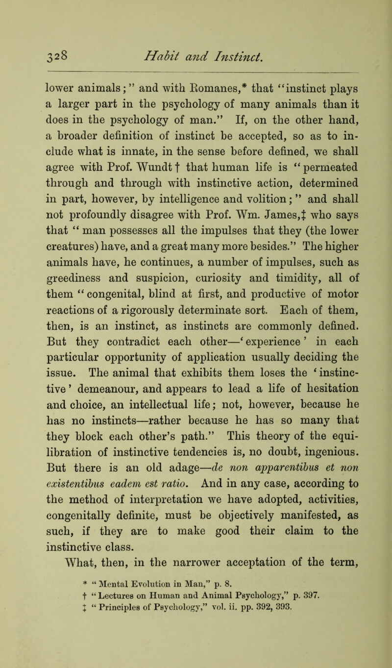 lower animals; ” and with Romanes,* that “instinct plays a larger part in the psychology of many animals than it does in the psychology of man.” If, on the other hand, a broader definition of instinct be accepted, so as to in- clude what is innate, in the sense before defined, we shall agree with Prof. Wundt t that human life is “ permeated through and through with instinctive action, determined in part, however, by intelligence and volition; ” and shall not profoundly disagree with Prof. Wm. James,{ who says that “ man possesses all the impulses that they (the lower creatures) have, and a great many more besides.” The higher animals have, he continues, a number of impulses, such as greediness and suspicion, curiosity and timidity, all of them “ congenital, blind at first, and productive of motor reactions of a rigorously determinate sort. Each of them, then, is an instinct, as instincts are commonly defined. But they contradict each other—‘ experience ’ in each particular opportunity of application usually deciding the issue. The animal that exhibits them loses the 1 instinc- tive * demeanour, and appears to lead a life of hesitation and choice, an intellectual life; not, however, because he has no instincts—rather because he has so many that they block each other’s path.” This theory of the equi- libration of instinctive tendencies is, no doubt, ingenious. But there is an old adage—de non apparentibus et non existentibus eadem est ratio. And in any case, according to the method of interpretation we have adopted, activities, congenitally definite, must be objectively manifested, as such, if they are to make good their claim to the instinctive class. What, then, in the narrower acceptation of the term, * “ Mental Evolution in Man,” p. 8. t “ Lectures on Human and Animal Psychology,” p. 397. X “ Principles of Psychology,” vol. ii. pp. 392, 393.