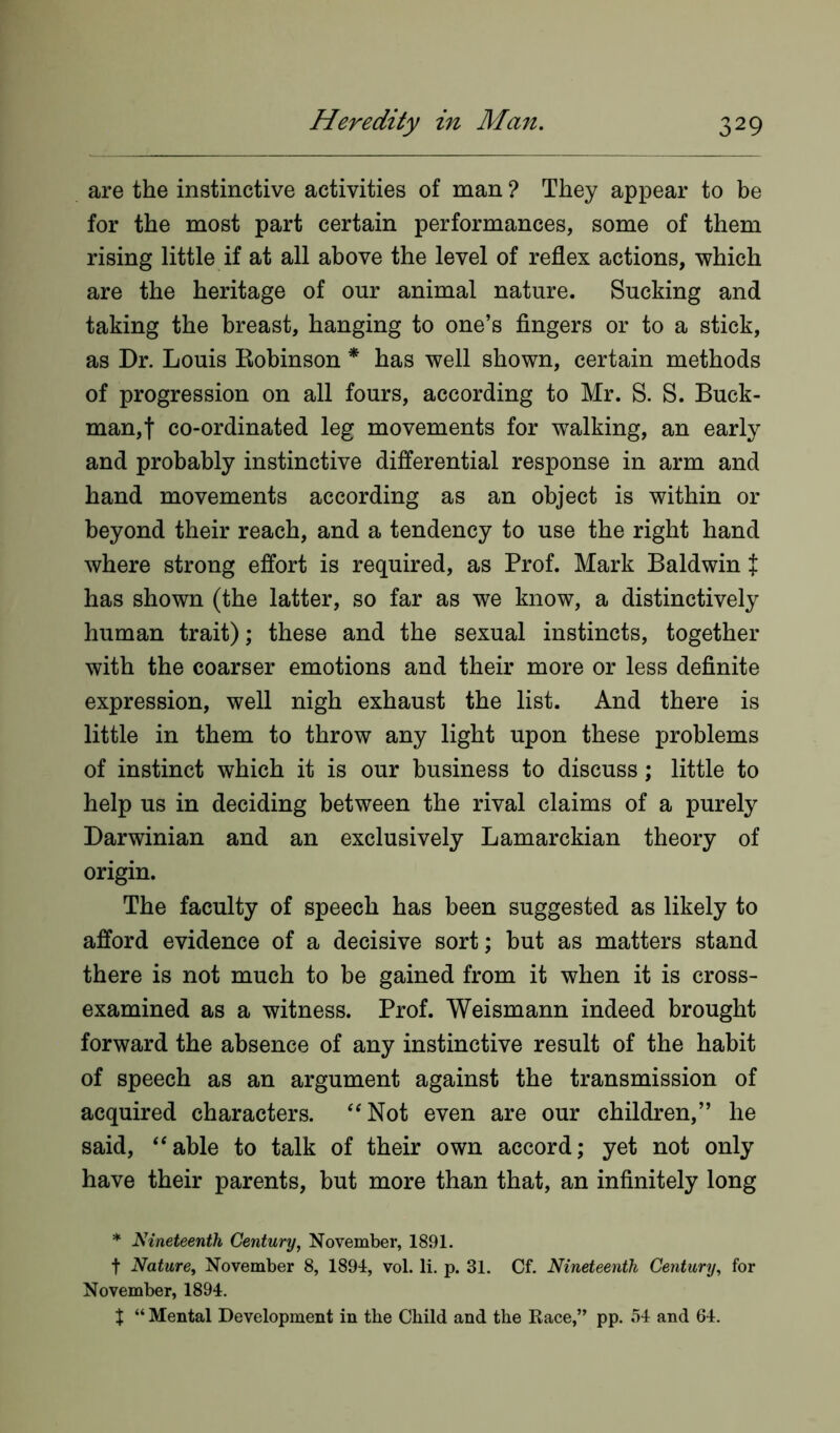 are the instinctive activities of man ? They appear to be for the most part certain performances, some of them rising little if at all above the level of reflex actions, which are the heritage of our animal nature. Sucking and taking the breast, hanging to one’s fingers or to a stick, as Dr. Louis Robinson * has well shown, certain methods of progression on all fours, according to Mr. S. S. Buck- man,! co-ordinated leg movements for walking, an early and probably instinctive differential response in arm and hand movements according as an object is within or beyond their reach, and a tendency to use the right hand where strong effort is required, as Prof. Mark Baldwin t has shown (the latter, so far as we know, a distinctively human trait); these and the sexual instincts, together with the coarser emotions and their more or less definite expression, well nigh exhaust the list. And there is little in them to throw any light upon these problems of instinct which it is our business to discuss; little to help us in deciding between the rival claims of a purely Darwinian and an exclusively Lamarckian theory of origin. The faculty of speech has been suggested as likely to afford evidence of a decisive sort; but as matters stand there is not much to be gained from it when it is cross- examined as a witness. Prof. Weismann indeed brought forward the absence of any instinctive result of the habit of speech as an argument against the transmission of acquired characters. “Not even are our children,” he said, “able to talk of their own accord; yet not only have their parents, but more than that, an infinitely long * Nineteenth Century, November, 1891. t Nature, November 8, 1891, vol. li. p. 31. Cf. Nineteenth Century, for November, 1894. % “ Mental Development in the Child and the Race,” pp. 54 and 64.