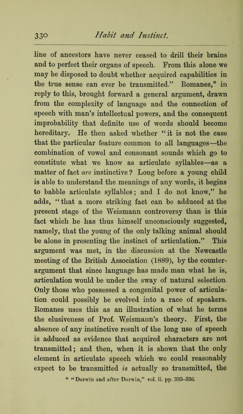 line of ancestors have never ceased to drill their brains and to perfect their organs of speech. From this alone we may be disposed to doubt whether acquired capabilities in the true sense can ever be transmitted.” Romanes/ in reply to this, brought forward a general argument, drawn from the complexity of language and the connection of speech with man’s intellectual powers, and the consequent improbability that definite use of words should become hereditary. He then asked whether “it is not the case that the particular feature common to all languages—the combination of vowel and consonant sounds which go to constitute what we know as articulate syllables—as a matter of fact are instinctive ? Long before a young child is able to understand the meanings of any words, it begins to babble articulate syllables; and I do not know,” he adds, “ that a more striking fact can be adduced at the present stage of the Weismann controversy than is this fact which he has thus himself unconsciously suggested, namely, that the young of the only talking animal should be alone in presenting the instinct of articulation.” This argument was met, in the discussion at the Newcastle meeting of the British Association (1889), by the counter- argument that since language has made man what he is, articulation would be under the sway of natural selection. Only those who possessed a congenital power of articula- tion could possibly be evolved into a race of speakers. Romanes uses this as an illustration of what he terms the elusiveness of Prof. Weismann’s theory. First, the absence of any instinctive result of the long use of speech is adduced as evidence that acquired characters are not transmitted; and then, when it is shown that the only element in articulate speech which we could reasonably expect to be transmitted is actually so transmitted, the * “ Darwin and after Darwin,” vol. ii. pp. 335-33G.
