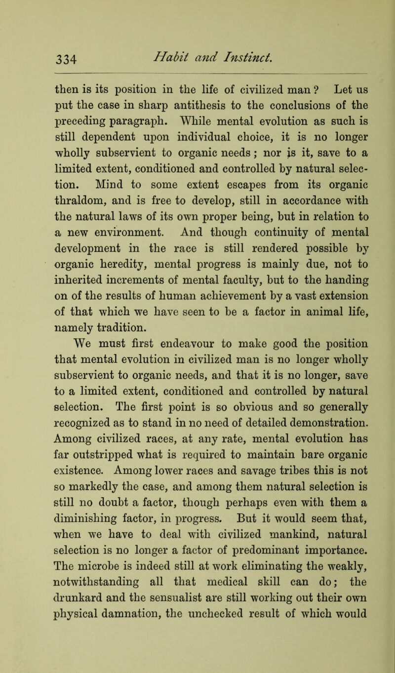 then is its position in the life of civilized man ? Let us put the case in sharp antithesis to the conclusions of the preceding paragraph. While mental evolution as such is still dependent upon individual choice, it is no longer wholly subservient to organic needs; nor is it, save to a limited extent, conditioned and controlled by natural selec- tion. Mind to some extent escapes from its organic thraldom, and is free to develop, still in accordance with the natural laws of its own proper being, but in relation to a new environment. And though continuity of mental development in the race is still rendered possible by organic heredity, mental progress is mainly due, not to inherited increments of mental faculty, but to the handing on of the results of human achievement by a vast extension of that which we have seen to be a factor in animal life, namely tradition. We must first endeavour to make good the position that mental evolution in civilized man is no longer wholly subservient to organic needs, and that it is no longer, save to a limited extent, conditioned and controlled by natural selection. The first point is so obvious and so generally recognized as to stand in no need of detailed demonstration. Among civilized races, at any rate, mental evolution has far outstripped what is required to maintain bare organic existence. Among lower races and savage tribes this is not so markedly the case, and among them natural selection is still no doubt a factor, though perhaps even with them a diminishing factor, in progress. But it would seem that, when we have to deal with civilized mankind, natural selection is no longer a factor of predominant importance. The microbe is indeed still at work eliminating the weakly, notwithstanding all that medical skill can do; the drunkard and the sensualist are still working out their own physical damnation, the unchecked result of which would