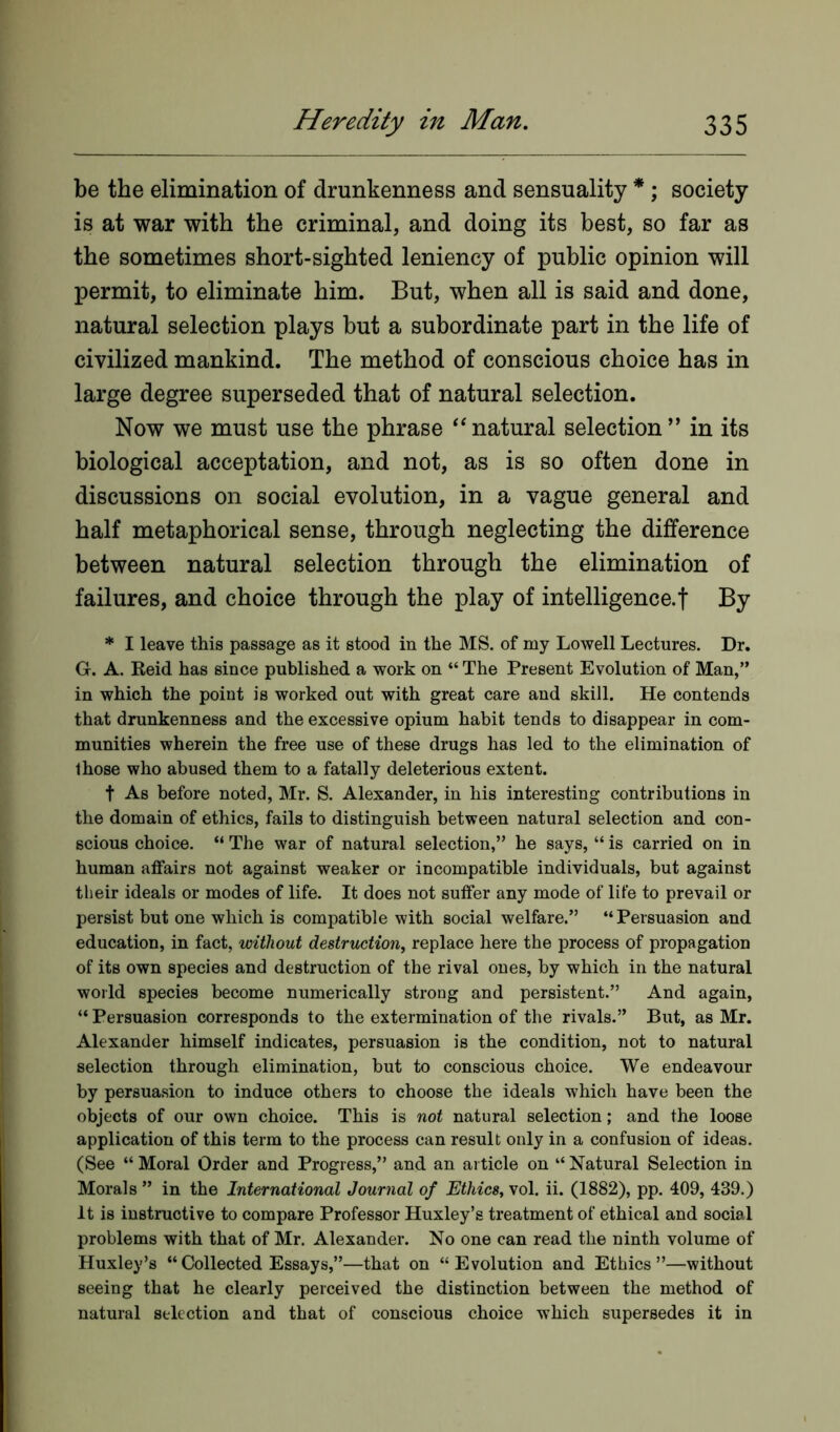 be the elimination of drunkenness and sensuality *; society is at war with the criminal, and doing its best, so far as the sometimes short-sighted leniency of public opinion will permit, to eliminate him. But, when all is said and done, natural selection plays but a subordinate part in the life of civilized mankind. The method of conscious choice has in large degree superseded that of natural selection. Now we must use the phrase “natural selection” in its biological acceptation, and not, as is so often done in discussions on social evolution, in a vague general and half metaphorical sense, through neglecting the difference between natural selection through the elimination of failures, and choice through the play of intelligence.! By * I leave this passage as it stood in the MS. of my Lowell Lectures. Dr. G. A. Reid has since published a work on “ The Present Evolution of Man,” in which the point is worked out with great care and skill. He contends that drunkenness and the excessive opium habit tends to disappear in com- munities wherein the free use of these drugs has led to the elimination of those who abused them to a fatally deleterious extent. t As before noted, Mr. S. Alexander, in his interesting contributions in the domain of ethics, fails to distinguish between natural selection and con- scious choice. “ The war of natural selection,” he says, “ is carried on in human affairs not against weaker or incompatible individuals, but against their ideals or modes of life. It does not suffer any mode of life to prevail or persist but one which is compatible with social welfare.” “ Persuasion and education, in fact, without destruction, replace here the process of propagation of its own species and destruction of the rival ones, by which in the natural world species become numerically strong and persistent.” And again, “ Persuasion corresponds to the extermination of the rivals.” But, as Mr. Alexander himself indicates, persuasion is the condition, not to natural selection through elimination, but to conscious choice. We endeavour by persuasion to induce others to choose the ideals which have been the objects of our own choice. This is not natural selection; and the loose application of this term to the process can result only in a confusion of ideas. (See “Moral Order and Progress,” and an article on “Natural Selection in Morals ” in the International Journal of Ethics, vol. ii. (1882), pp. 409, 439.) it is instructive to compare Professor Huxley’s treatment of ethical and social problems with that of Mr. Alexander. No one can read the ninth volume of Huxley’s “Collected Essays,”—that on “Evolution and Ethics”—without seeing that he clearly perceived the distinction between the method of natural selection and that of conscious choice which supersedes it in