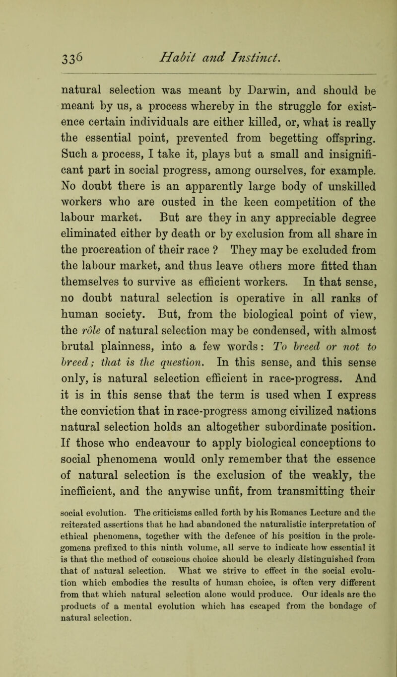 natural selection was meant by Darwin, and should be meant by us, a process whereby in the struggle for exist- ence certain individuals are either killed, or, what is really the essential point, prevented from begetting offspring. Such a process, I take it, plays but a small and insignifi- cant part in social progress, among ourselves, for example. No doubt there is an apparently large body of unskilled workers who are ousted in the keen competition of the labour market. But are they in any appreciable degree eliminated either by death or by exclusion from all share in the procreation of their race ? They may be excluded from the labour market, and thus leave others more fitted than themselves to survive as efficient workers. In that sense, no doubt natural selection is operative in all ranks of human society. But, from the biological point of view, the role of natural selection may be condensed, with almost brutal plainness, into a few words: To breed or not to breed; that is the question. In this sense, and this sense only, is natural selection efficient in race-progress. And it is in this sense that the term is used when I express the conviction that in race-progress among civilized nations natural selection holds an altogether subordinate position. If those who endeavour to apply biological conceptions to social phenomena would only remember that the essence of natural selection is the exclusion of the weakly, the inefficient, and the anywise unfit, from transmitting their social evolution. The criticisms called forth by his Romanes Lecture and the reiterated assertions that he had abandoned the naturalistic interpretation of ethical phenomena, together with the defence of his position in the prole- gomena prefixed to this ninth volume, all serve to indicate how essential it is that the method of conscious choice should be clearly distinguished from that of natural selection. What we strive to effect in the social evolu- tion which embodies the results of human choice, is often very different from that which natural selection alone would produce. Our ideals are the products of a mental evolution which has escaped from the bondage of natural selection.