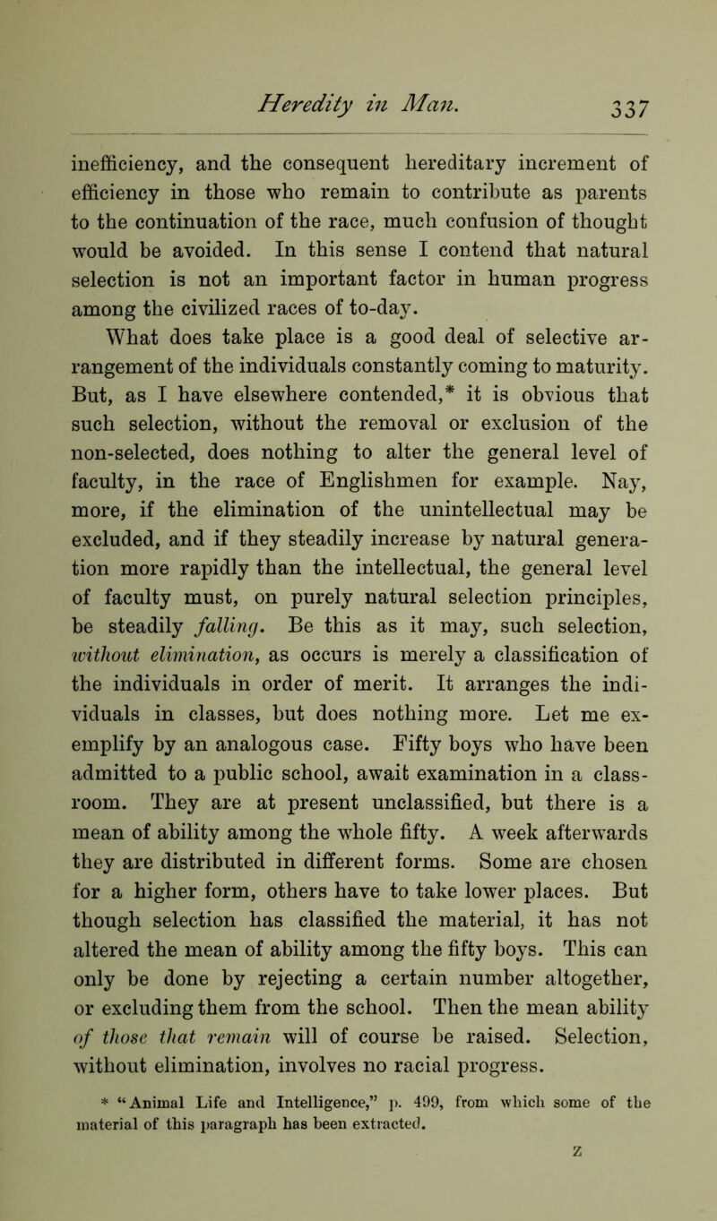 inefficiency, and the consequent hereditary increment of efficiency in those who remain to contribute as parents to the continuation of the race, much confusion of thought would be avoided. In this sense I contend that natural selection is not an important factor in human progress among the civilized races of to-day. What does take place is a good deal of selective ar- rangement of the individuals constantly coming to maturity. But, as I have elsewhere contended,* it is obvious that such selection, without the removal or exclusion of the non-selected, does nothing to alter the general level of faculty, in the race of Englishmen for example. Nay, more, if the elimination of the unintellectual may be excluded, and if they steadily increase by natural genera- tion more rapidly than the intellectual, the general level of faculty must, on purely natural selection principles, be steadily falling. Be this as it may, such selection, without elimination, as occurs is merely a classification of the individuals in order of merit. It arranges the indi- viduals in classes, but does nothing more. Let me ex- emplify by an analogous case. Fifty boys who have been admitted to a public school, await examination in a class- room. They are at present unclassified, but there is a mean of ability among the wdiole fifty. A week afterwards they are distributed in different forms. Some are chosen for a higher form, others have to take lower places. But though selection has classified the material, it has not altered the mean of ability among the fifty boys. This can only be done by rejecting a certain number altogether, or excluding them from the school. Then the mean ability of those that remain will of course be raised. Selection, without elimination, involves no racial progress. * “Animal Life and Intelligence,” p. 499, from which some of the material of this paragraph has been extracted. Z