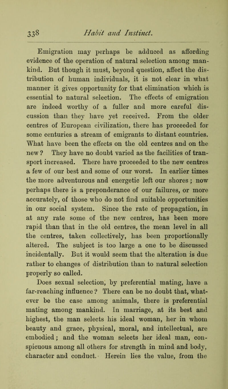 Emigration may perhaps be adduced as affording evidence of the operation of natural selection among man- kind. But though it must, beyond question, affect the dis- tribution of human individuals, it is not clear in what manner it gives opportunity for that elimination which is essential to natural selection. The effects of emigration are indeed worthy of a fuller and more careful dis- cussion than they have yet received. From the older centres of European civilization, there has proceeded for some centuries a stream of emigrants to distant countries. What have been the effects on the old centres and on the new ? They have no doubt varied as the facilities of tran- sport increased. There have proceeded to the new centres a few of our best and some of our worst. In earlier times the more adventurous and energetic left our shores; now perhaps there is a preponderance of our failures, or more accurately, of those who do not find suitable opportunities in our social system. Since the rate of propagation, in at any rate some of the new centres, has been more rapid than that in the old centres, the mean level in all the centres, taken collectively, has been proportionally altered. The subject is too large a one to be discussed incidentally. But it would seem that the alteration is due rather to changes of distribution than to natural selection properly so called. Does sexual selection, by preferential mating, have a far-reaching influence ? There can be no doubt that, what- ever be the case among animals, there is preferential mating among mankind. In marriage, at its best and highest, the man selects his ideal woman, her in whom beauty and grace, physical, moral, and intellectual, are embodied; and the woman selects her ideal man, con- spicuous among all others for strength in mind and body, character and conduct. Herein lies the value, from the