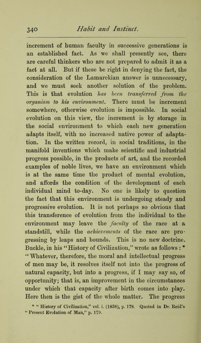 increment of human faculty in successive generations is an established fact. As we shall presently see, there are careful thinkers who are not prepared to admit it as a fact at all. But if these be right in denying the fact, the consideration of the Lamarckian answer is unnecessary, and we must seek another solution of the problem. This is that evolution has been transferred from the organism to his environment. There must he increment somewhere, otherwise evolution is impossible. In social evolution on this view, the increment is by storage in the social environment to which each new generation adapts itself, with no increased native power of adapta- tion. In the written record, in social traditions, in the manifold inventions which make scientific and industrial progress possible, in the products of art, and the recorded examples of noble lives, we have an environment which is at the same time the product of mental evolution, and affords the condition of the development of each individual mind to-day. No one is likely to question the fact that this environment is undergoing steady and progressive evolution. It is not perhaps so obvious that this transference of evolution from the individual to the environment may leave the faculty of the race at a standstill, while the achievements of the race are pro- gressing by leaps and bounds. This is no new doctrine. Buckle, in his “History of Civilization,” wrote as follows : * “Whatever, therefore, the moral and intellectual progress of men may be, it resolves itself not into the progress of natural capacity, but into a progress, if I may say so, of opportunity; that is, an improvement in the circumstances under which that capacity after birth comes into play. Here then is the gist of the whole matter. The progress * “ History of Civilization,” vol. i. (1858), p. 178. Quoted in Dr. Reid’s “ Present Evolution of Man,” p. 179.