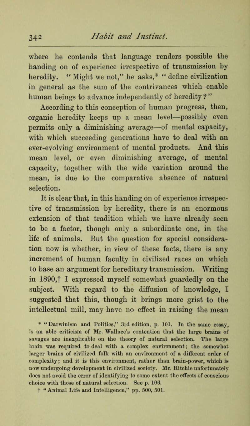 where he contends that language renders possible the handing on of experience irrespective of transmission by heredity. “ Might we not,” he asks,* “ define civilization in general as the sum of the contrivances which enable human beings to advance independently of heredity ? ” According to this conception of human progress, then, organic heredity keeps up a mean level—possibly even permits only a diminishing average—of mental capacity, with which succeeding generations have to deal with an ever-evolving environment of mental products. And this mean level, or even diminishing average, of mental capacity, together with the wide variation around the mean, is due to the comparative absence of natural selection. It is clear that, in this handing on of experience irrespec- tive of transmission by heredity, there is an enormous extension of that tradition which we have already seen to be a factor, though only a subordinate one, in the life of animals. But the question for special considera- tion now is whether, in view of these facts, there is any increment of human faculty in civilized races on which to base an argument for hereditary transmission. Writing in 1890,f I expressed myself somewhat guardedly on the subject. With regard to the diffusion of knowledge, I suggested that this, though it brings more grist to the intellectual mill, may have no effect in raising the mean * “Darwinism and Politics,” 3rd edition, p. 101. In the same essay, is an able criticism of Mr. Wallace’s contention that the large brains of savages are inexplicable on the theory of natural selection. The large brain was required to deal with a complex environment; the somewhat larger brains of civilized folk with an environment of a different order of complexity; and it is this environment, rather than brain-power, which is now undergoing development in civilized society. Mr. Ritchie unfortunately does not avoid the error of identifying to some extent the effects of conscious choice with those of natural selection. See p. 106. f “Animal Life and Intelligence,” pp. 500, 501.