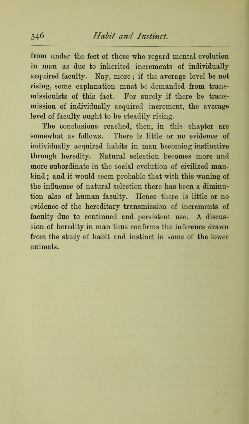 from under the feet of those who regard mental evolution in man as due to inherited increments of individually acquired faculty. Nay, more; if the average level he not rising, some explanation must be demanded from trans- missionists of this fact. For surely if there be trans- mission of individually acquired increment, the average level of faculty ought to be steadily rising. The conclusions reached, then, in this chapter are somewhat as follows. There is little or no evidence of individually acquired habits in man becoming instinctive through heredity. Natural selection becomes more and more subordinate in the social evolution of civilized man- kind ; and it would seem probable that with this waning of the influence of natural selection there has been a diminu- tion also of human faculty. Hence there is little or no evidence of the hereditary transmission of increments of faculty due to continued and persistent use. A discus- sion of heredity in man thus confirms the inference drawn from the study of habit and instinct in some of the lower animals.