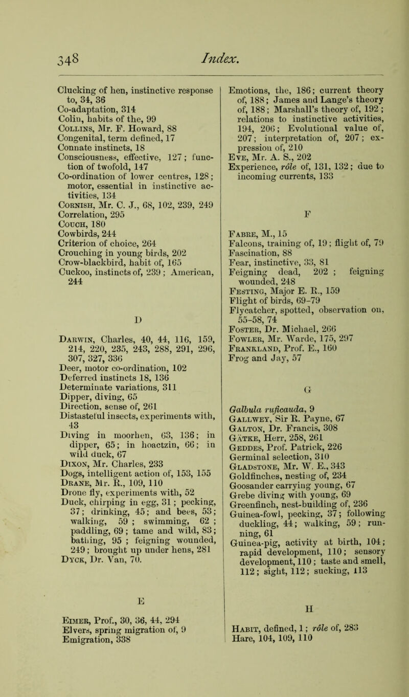 Clucking of hen, instinctive response to, 34, 36 Co-adaptation, 314 Colin, habits of the, 99 Collins, Mr. F. Howard, 88 Congenital, term defined, 17 Connate instincts, 18 Consciousness, effective, 127; func- tion of twofold, 147 Co-ordination of lower centres, 128 ; motor, essential in instinctive ac- tivities, 134 Cornish, Mr. C. J., 68, 102, 239, 249 Correlation, 295 Couch, 180 Cowbirds, 244 Criterion of choice, 264 Crouching in young birds, 202 Crow-blackbird, habit of, 165 Cuckoo, instincts of, 239 ; American, 244 D Darwin, Charles, 40, 44, 116, 159, 214, 220, 235, 243, 288, 291, 296, 307, 327, 336 Deer, motor co-ordination, 102 Deferred instincts 18, 136 Determinate variations, 311 Dipper, diving, 65 Direction, sense of, 261 Distasteful insects, experiments with, 43 Diving in moorhen, 63, 136; in dipper, 65; in hoactzin, 66; in wild duck, 67 Dixon, Mr. Charles, 233 Dogs, intelligent action of, 153, 155 Drane, Mr. R., 109, 110 Drone fly, experiments with, 52 Duck, chirping in egg, 31 ; pecking, 37; drinking, 45; and bees, 53; walking, 59 ; swimming, 62 ; paddling, 69; tame and wild, 83; bathing, 95 ; feigning wounded, 249; brought up under hens, 281 Dyck, Dr. Van, 70. E Eimer, Prof., 30, 36, 44, 294 Elvers, spring migration of, 9 Emigration, 338 Emotions, the, 186; current theory of, 188; James and Lange’s theory of, 188; Marshall’s theory of, 192 ; relations to instinctive activities, 194, 206; Evolutional value of, 207; interpretation of, 207; ex- pression of, 210 Eve, Mr. A. S., 202 Experience, role of, 131, 132; due to incoming currents, 133 F Fabre, M., 15 Falcons, training of, 19; flight of, 79 Fascination, 88 Fear, instinctive, 33, 81 Feigning dead, 202 ; feigning wounded, 248 Festing, Major E. E., 159 Flight of birds, 69-79 Flycatcher, spotted, observation on, 55-58, 74 Foster, Dr. Michael, 266 Fowler, Mr. Warde, 175, 297 Frankland, Prof. E., 160 Frog and Jay, 57 Gf Galbula ruficauda, 9 Gallwey, Sir R. Payne, 67 Galton, Dr. Francis, 308 Gatke, Herr, 258, 261 Geddes, Prof. Patrick, 226 Germinal selection, 310 Gladstone, Mr. W. E., 343 Goldfinches, nesting of, 234 Goosander carrying young, 67 Grebe diving with young, 69 Greenfinch, nest-building of, 236 Guinea-fowl, pecking, 37; following duckling, 44; walking, 59; run- ning, 61 Guinea-pig, activity at birth, 104; rapid development, 110; sensory development, 110; taste and smell, 112; sight, 112; sucking, 113 ' Habit, defined, 1; role of, 283 I Hare, 104, 109, 110