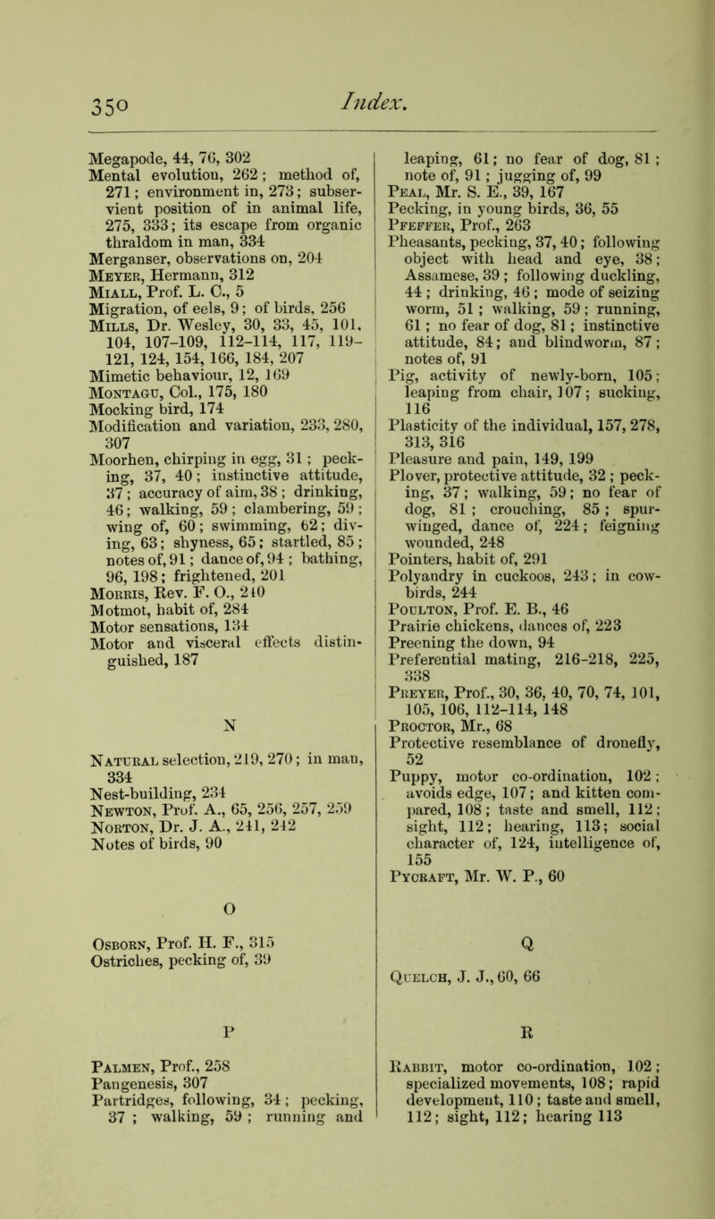 35° Megapode, 44, 76, 302 Mental evolutiou, 262; method of, 271; environment in, 273; subser- vient position of in animal life, 275, 333; its escape from organic thraldom in man, 334 Merganser, observations on, 204 Meyer, Hermann, 312 Miall, Prof. L. 0., 5 Migration, of eels, 9; of birds, 256 Mills, Dr. Wesley, 30, 33, 45, 101, 104, 107-109, 112-114, 117, 119- 121, 124, 154, 166, 184, 207 Mimetic behaviour, 12, 169 Montagu, Col., 175, 180 Mocking bird, 174 Modification and variation, 233, 280, 307 Moorhen, chirping in egg, 31; peck- ing, 37, 40; instinctive attitude, 37 ; accuracy of aim, 38 ; drinking, 46; walking, 59 ; clambering, 59 ; wing of, 60; swimming, 62; div- ing, 63; shyness, 65; startled, 85 ; notes of, 91; dance of, 94 ; bathing, 96, 198; frightened, 201 Morris, Rev. F. O., 2l0 Motmot, habit of, 284 Motor sensations, 134 Motor and visceral effects distin- guished, 187 N Natural selection, 219, 270; in man, 334 Nest-building, 234 Newton, Prof. A., 65, 256, 257, 259 Norton, Dr. J. A., 241, 242 Notes of birds, 90 O Osborn, Prof. H. F., 315 Ostriches, pecking of, 39 P Palmen, Prof., 258 Pan genesis, 307 Partridges, following, 34; pecking, 37 ; walking, 59 ; running and leaping, 61; no fear of dog, 81 ; note of, 91; jugging of, 99 Peal, Mr. S. E., 39, 167 Pecking, in young birds, 36, 55 Pfeffer, Prof., 263 Pheasants, pecking, 37, 40; following object with head and eye, 38; Assamese, 39 ; following duckling, 44 ; drinking, 46; mode of seizing worm, 51 ; walking, 59; running, 61; no fear of dog, 81; instinctive attitude, 84; and blind worm, 87; notes of, 91 Pig, activity of newly-born, 105; leaping from chair, 107; sucking, 116 Plasticity of the individual, 157, 278, 313, 316 Pleasure and pain, 149, 199 Plover, protective attitude, 32 ; peck- ing, 37; walking, 59; no fear of dog, 81 ; crouching, 85 ; spur- winged, dance of, 224; feigning wounded, 248 Pointers, habit of, 291 Polyandry in cuckoos, 243; in cow- birds, 244 Poulton, Prof. E. B., 46 Prairie chickens, dances of, 223 Preening the down, 94 Preferential mating, 216-218, 225, 338 Preyer, Prof., 30, 36, 40, 70, 74, 101, 105, 106, 112-114, 148 Proctor, Mr., 68 Protective resemblance of dronefly, 52 Puppy, motor co-ordination, 102; avoids edge, 107; and kitten com- pared, 108; taste and smell, 112; sight, 112; hearing, 113; social character of, 124, intelligence of, 155 Pycraft, Mr. W. P., 60 Q Quelch, J. J., 60, 66 R Rabbit, motor co-ordination, 102; specialized movements, 108; rapid development, 110; taste and smell, 112; sight, 112; hearing 113