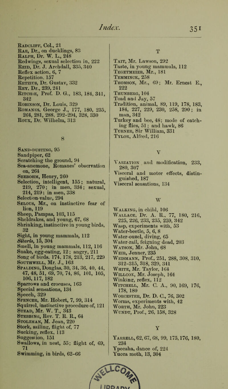 Radcliff, Col., 21 Rae, Dr., on ducklings, 83 Ralph, Dr. W. L., 248 Redwings, sexual selection in, 222 Reid, Dr. J. Archdall, 335, 340 Reflex action, 6, 7 Repetition, 157 Retzius, Dr. Gustav, 332 Rey, Dr., 239, 241 Ritchie, Prof. D. G., 183, 184, 341, 342 Robinson, Dr. Louis, 329 Romanes, George J., 177, 180, 235, 264, 281, 288, 292-294, 328, 330 Roux, Dr. Wilhelm, 313 S Sand-dusting, 95 Sandpiper, 62 Scratching the ground, 94 Sea-anemone, Romanes’ observation on, 264 Seebohm, Henry, 260 Selection, intelligent, 155; natural, 219, 270; in men, 334; sexual, 214, 219; in men, 338 Selection-value, 294 Selous, Mr., on instinctive fear of lion, 119 Sheep, Pampas, 103,115 Sheldrakes, and young, 67, 68 Shrinking, instinctive in young birds, 32 Sight, in young mammals, 112 Sitaris, 15, 304 Smell, in young mammals, 112, 116 Snake, egg-eating, 12; angry, 211 Song of birds. 174, 178, 213, 217, 229 Southwell, Mr. J., 163 Spalding, Douglas, 30, 34, 36, 40, 44, 47, 48, 51, 69, 70, 74, 86, 101, 105, 106,117, 182 Sparrows and crocuses, 163 Special sensations, 134 Speech, 329 Spencer, Mr. Hobert, 7, 99, 314 Squirrel, instinctive procedure of, 121 Stead, Mr. W. T., 343 Stebbino, Rev. T. R. R., 64 Stolzman, M. Jean, 220 Stork, sailing, flight of, 77 Sucking, reflex, 113 Suggestion, 151 Swallows, in nest, 55; flight of, 69, 71 Swimming, in birds, 62-66 T Tait, Mr. Lawson, 292 Taste, in young mammals, 112 Tegetmeier, Mr., 181 Temminck, 258 Thomson, Mr., 69; Mr. Ernest E., 222 Thunberg, 104 Toad and Jay, 57 Tradition, animal, 89, 119, 178, 183, 184, 227, 229, 230, 258, 290; in man, 342 Turkey and bee, 48; mode of catch- ing flies, 51; and hawk, 86 Turner, Sir William, 331 Tylor, Alfred, 216 V Variation and modification, 233, 280, 307 Visceral and motor effects, distin- guished, 187 Visceral sensations, 134 W Walking, in child, 106 Wallace, Dr. A. R„ 77, 180, 216, 225, 226, 233, 235, 259, 342 Wasp, experiments with, 53 Water-beetle, 5, 6, 8 Water-ouzel, diving, 65 Water-rail, feigning dead, 203 Watson, Mr. John, 68 Weir, Jenner, 235 Weismann, Prof., 251, 288, 308, 310, 312-315, 318, 329, 341 White, Mr. Taylor, 164 Willcox, Mr. Joseph, 164 Winking, reflex, 112 Witchell, Mr. C. A., 90, 169, 176, 178, 180 Worcester, Dr. D. C., 76, 302 Worms, experiments with, 42 Worth, Mr. John, 223 Wundt, Prof., 26, 158, 328 Y Yarrell, 62,67, 68, 99, 175,176, 180, 234 Ypecaha, dance of, 224 Yucca moth, 13, 304