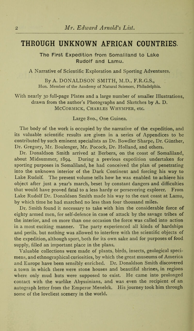 THROUGH UNKNOWN AFRICAN COUNTRIES. The First Expedition from Somaliland to Lake Rudolf and Lamu. A Narrative of Scientific Exploration and Sporting Adventures. By A. DONALDSON SMITH, M.D., F.R.G.S., Hon. Member of the Academy of Natural Sciences, Philadelphia. With nearly 30 full-page Plates and a large number of smaller Illustrations, drawn from the author’s Photographs and Sketches by A. D. McCormick, Charles Whymper, etc. Large 8vo., One Guinea. The body of the work is occupied by the narrative of the expedition, and its valuable scientific results are given in a series of Appendices to be contributed by such eminent specialists as Dr. Bowdler Sharpe, Dr. Gunther, Dr. Gregory, Mr. Boulenger, Mr. Pocock, Dr. Holland, and others. Dr. Donaldson Smith arrived at Berbera, on the coast of Somaliland, about Midsummer, 1894. During a previous expedition undertaken for sporting purposes in Somaliland, he had conceived the plan of penetrating into the unknown interior of the Dark Continent and forcing his way to Lake Rudolf. The present volume tells how he was enabled to achieve his object after just a year’s march, beset by constant dangers and difficulties that would have proved fatal to a less hardy or persevering explorer. From Lake Rudolf Dr. Donaldson Smith made his way to the east coast at Lamu, by which time he had marched no less than four thousand miles. Dr. Smith found it necessary to take with him the considerable force of eighty armed men, for self-defence in case of attack by the savage tribes of the interior, and on more than one occasion the force was called into action in a most exciting manner. The party experienced all kinds of hardships and perils, but nothing was allowed to interfere with the scientific objects of the expedition, although sport, both for its own sake and for purposes of food supply, filled an important place in the plans. Valuable collections were made of plants, birds, insects, geological speci- mens, and ethnographical curiosities, by which the great museums of America and Europe have been sensibly enriched. Dr. Donaldson Smith discovered a town in which there were stone houses and beautiful shrines, in regions where only mud huts were supposed to exist. He came into prolonged contact with the warlike Abyssinians, and was even the recipient of an autograph letter from the Emperor Menelek. His journey took him through some of the loveliest scenery in the world.