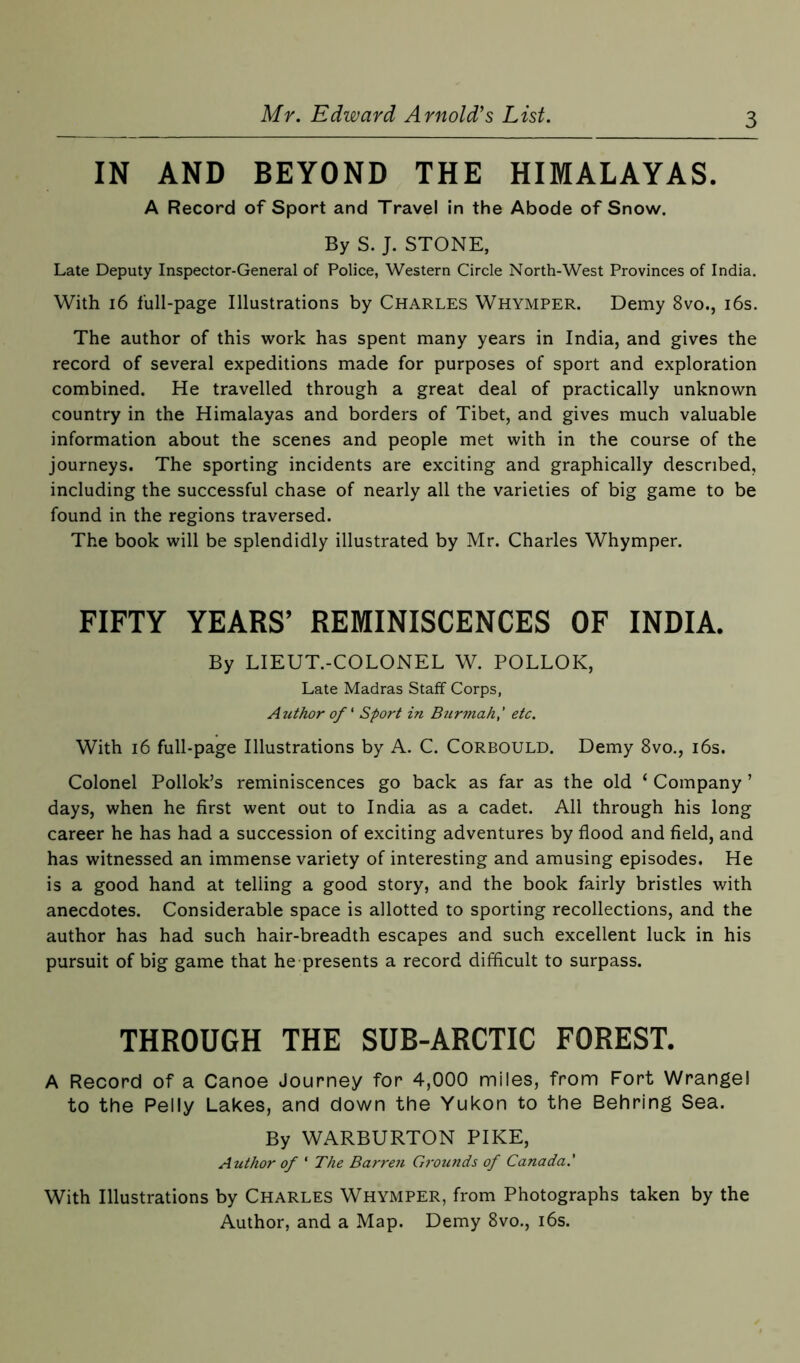 IN AND BEYOND THE HIMALAYAS. A Record of Sport and Travel in the Abode of Snow. By S. J. STONE, Late Deputy Inspector-General of Police, Western Circle North-West Provinces of India. With 16 full-page Illustrations by Charles Whymper. Demy 8vo., 16s. The author of this work has spent many years in India, and gives the record of several expeditions made for purposes of sport and exploration combined. He travelled through a great deal of practically unknown country in the Himalayas and borders of Tibet, and gives much valuable information about the scenes and people met with in the course of the journeys. The sporting incidents are exciting and graphically described, including the successful chase of nearly all the varieties of big game to be found in the regions traversed. The book will be splendidly illustrated by Mr. Charles Whymper. FIFTY YEARS’ REMINISCENCES OF INDIA. By LIEUT.-COLONEL W. POLLOK, Late Madras Staff Corps, Author of ‘ Sport in Burmah,' etc. With 16 full-page Illustrations by A. C. Corbould. Demy 8vo., 16s. Colonel Pollok’s reminiscences go back as far as the old ‘ Company ’ days, when he first went out to India as a cadet. All through his long career he has had a succession of exciting adventures by flood and field, and has witnessed an immense variety of interesting and amusing episodes. He is a good hand at telling a good story, and the book fairly bristles with anecdotes. Considerable space is allotted to sporting recollections, and the author has had such hair-breadth escapes and such excellent luck in his pursuit of big game that he presents a record difficult to surpass. THROUGH THE SUB-ARCTIC FOREST. A Record of a Canoe Journey for 4,000 miles, from Fort Wrangel to the Pelly Lakes, and down the Yukon to the Behring Sea. By WARBURTON PIKE, Author of * The Barren Grounds of Canada.' With Illustrations by Charles Whymper, from Photographs taken by the Author, and a Map. Demy 8vo., 16s.