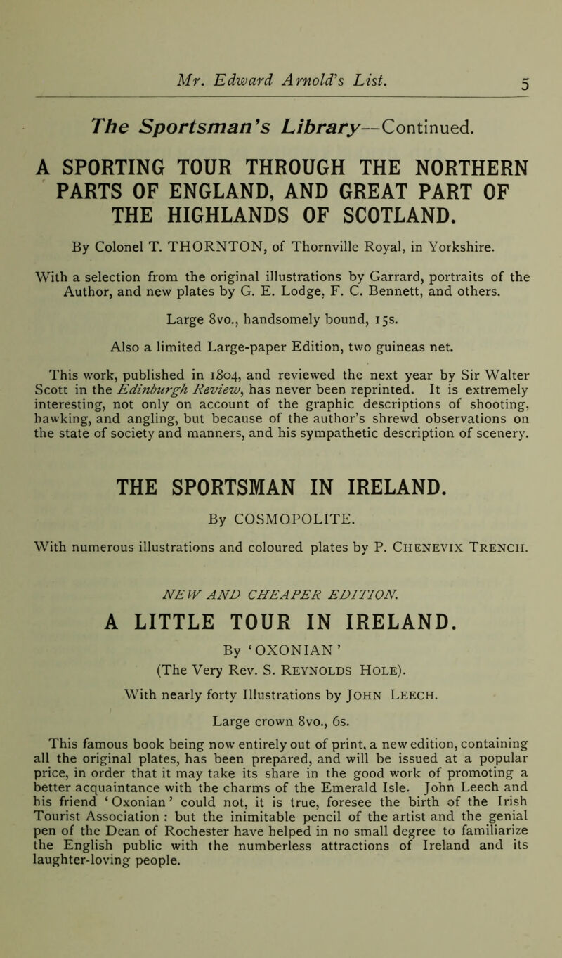 The Sportsman’s Library—Continued. A SPORTING TOUR THROUGH THE NORTHERN PARTS OF ENGLAND, AND GREAT PART OF THE HIGHLANDS OF SCOTLAND. By Colonel T. THORNTON, of Thornville Royal, in Yorkshire. With a selection from the original illustrations by Garrard, portraits of the Author, and new plates by G. E. Lodge, F. C. Bennett, and others. Large 8vo., handsomely bound, 15s. Also a limited Large-paper Edition, two guineas net. This work, published in 1804, and reviewed the next year by Sir Walter Scott in the Edinburgh Review, has never been reprinted. It is extremely interesting, not only on account of the graphic descriptions of shooting, hawking, and angling, but because of the author’s shrewd observations on the state of society and manners, and his sympathetic description of scenery. THE SPORTSMAN IN IRELAND. By COSMOPOLITE. With numerous illustrations and coloured plates by P. Chenevix Trench. NEW AND CHEAPER EDITION A LITTLE TOUR IN IRELAND. By ‘OXONIAN’ (The Very Rev. S. Reynolds Hole). With nearly forty Illustrations by John Leech. Large crown 8vo., 6s. This famous book being now entirely out of print, a new edition, containing all the original plates, has been prepared, and will be issued at a popular price, in order that it may take its share in the good work of promoting a better acquaintance with the charms of the Emerald Isle. John Leech and his friend ‘ Oxonian ’ could not, it is true, foresee the birth of the Irish Tourist Association : but the inimitable pencil of the artist and the genial pen of the Dean of Rochester have helped in no small degree to familiarize the English public with the numberless attractions of Ireland and its laughter-loving people.