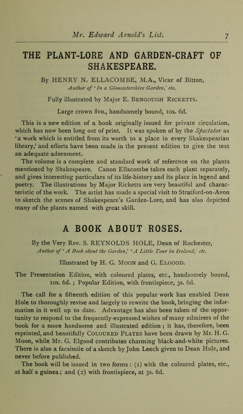 THE PLANT-LORE AND GARDEN-CRAFT OF SHAKESPEARE. By HENRY N. ELLACOMBE, M.A., Vicar of Bitton, Author of ' In a Gloucestershire Garden,' etc. Fully illustrated by Major E. Bengough Ricketts. Large crown 8vo., handsomely bound, ios. 6d. This is a new edition of a book originally issued for private circulation, which has now been long out of print. It was spoken of by the Spectator as ‘ a work which is entitled from its worth to a place in every Shakespearian library,’ and efforts have been made in the present edition to give the text an adequate adornment. The volume is a complete and standard work of reference on the plants mentioned by Shakespeare. Canon Ellacombe takes each plant separately, and gives interesting particulars of its life-history and its place in legend and poetry. The illustrations by Major Ricketts are very beautiful and charac- teristic of the work. The artist has made a special visit to Stratford-on-Avon to sketch the scenes of Shakespeare’s Garden-Lore, and has also depicted many of the plants named with great skill. A BOOK ABOUT ROSES. By the Very Rev. S. REYNOLDS HOLE, Dean of Rochester, Author of ‘ A Book about the Garden,' ‘A Little Tour in Ireland,' etc. Illustrated by H. G. Moon and G. Elgood. The Presentation Edition, with coloured plates, etc., handsomely bound, ios. 6d. ; Popular Edition, with frontispiece, 3s. 6d. The call for a fifteenth edition of this popular work has enabled Dean Hole to thoroughly revise and largely to rewrite the book, bringing the infor- mation in it well up to date. Advantage has also been taken of the oppor- tunity to respond to the frequently-expressed wishes of many admirers of the book for a more handsome and illustrated edition ; it has, therefore, been reprinted, and beautifully Coloured Plates have been drawn by Mr. H. G. Moon, while Mr. G. Elgood contributes charming black-and-white pictures. There is also a facsimile of a sketch by John Leech given to Dean Hole, and never before published. The book will be issued in two forms : (1) with the coloured plates, etc., at half a guinea ; and (2) with frontispiece, at 3s. 6d.