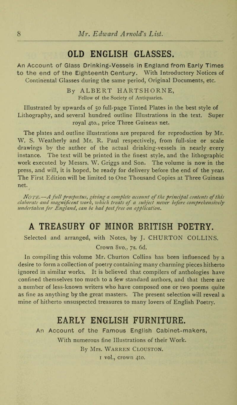 OLD ENGLISH GLASSES. An Account of Glass Drinking-Vessels in England from Early Times to the end of the Eighteenth Century. With Introductory Notices of Continental Glasses during the same period, Original Documents, etc. By ALBERT HARTSHORNE, Fellow of the Society of Antiquaries. Illustrated by upwards of 50 full-page Tinted Plates in the best style of Lithography, and several hundred outline Illustrations in the text. Super royal 4to., price Three Guineas net. The plates and outline illustrations are prepared for reproduction by Mr. W. S. Weatherly and Mr. R. Paul respectively, from full-size or scale drawings by the author of the actual drinking-vessels in nearly every instance. The text will be printed in the finest style, and the lithographic work executed by Messrs. W. Griggs and Son. The volume is now in the press, and will, it is hoped, be ready for delivery before the end of the year. The First Edition will be limited to One Thousand Copies at Three Guineas net. Note.—A full prospectus, giving a complete account of the principal contents of this elaborate and magnificent work, zvhich treats of a subject never before comprehensively undertaken for England, can be had post free on application. A TREASURY OF MINOR BRITISH POETRY. Selected and arranged, with Notes, by J. CHURTON COLLINS. Crown 8vo., 7s. 6d. In compiling this volume Mr. Churton Collins has been influenced by a desire to form a collection of poetry containing many charming pieces hitherto ignored in similar works. It is believed that compilers of anthologies have confined themselves too much to a few standard authors, and that there are a number of less-known writers who have composed one or two poems quite as fine as anything by the great masters. The present selection will reveal a mine of hitherto unsuspected treasures to many lovers of English Poetry. EARLY ENGLISH FURNITURE. An Account of the Famous English Cabinet-makers, With numerous fine Illustrations of their Work. By Mrs. WARREN CLOUSTON. 1 vol., crown 4to.