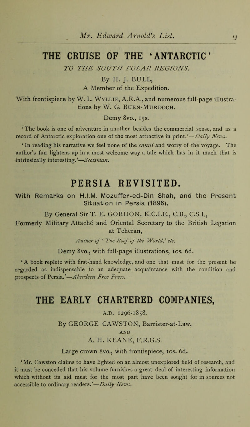 THE CRUISE OF THE ‘ ANTARCTIC ’ TO THE SOUTH TOLAR REGIONS. By H. J. BULL, A Member of the Expedition. With frontispiece by W. L. Wyllie, A.R.A., and numerous full-page illustra- tions by W. G. Burn-Murdoch. Demy 8vo., 15s. ‘ The book is one of adventure in another besides the commercial sense, and as a record of Antarctic exploration one of the most attractive in print.’—Daily News. ‘ In reading his narrative we feel none of the ennui and worry of the voyage. The author’s fun lightens up in a most welcome way a tale which has in it much that is intrinsically interesting. ’—Scotsman. PERSIA REVISITED. With Remarks on H.I.M. Mozuffer-ed-Din Shah, and the Present Situation in Persia (1896). By General Sir T. E. GORDON, K.C.I.E., C.B., C.S.I., Formerly Military Attachd and Oriental Secretary to the British Legation at Teheran, Author of * The Roof of the World,' etc. Demy 8vo., with full-page illustrations, 10s. 6d. ‘ A book replete with first-hand knowledge, and one that must for the present be regarded as indispensable to an adequate acquaintance with the condition and prospects of Persia.’—Aberdeen Free Press. THE EARLY CHARTERED COMPANIES, A.D. 1296-1858. By GEORGE CAWSTON, Barrister-at-Law, AND A. H. KEANE, F.R.G.S. Large crown 8vo., with frontispiece, 10s. 6d. ‘ Mr. Cawston claims to have lighted on an almost unexplored field of research, and it must be conceded that his volume furnishes a great deal of interesting information which without its aid must for the most part have been sought for in sources not accessible to ordinary readers.’—Daily News.