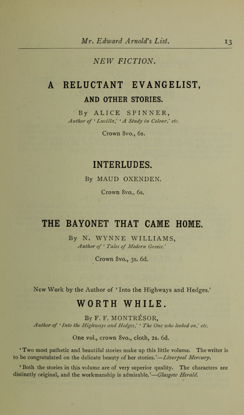 NEW FICTION. A RELUCTANT EVANGELIST, AND OTHER STORIES. By ALICE SPINNER, Avthor of ' Lucilla,' ‘ A Study in Colouretc. Crown 8vo., 6s. INTERLUDES. By MAUD OXENDEN. Crown 8vo., 6s. THE BAYONET THAT CAME HOME. By N. WYNNE WILLIAMS, Author of ‘ Tales of Modern Greece.' Crown 8vo., 3s. 6d. New Work by the Author of 4 Into the Highways and Hedges.’ WORTH WHILE. By F. F. MONTRESOR, Author of ‘ Into the Highways and Hedges,' ‘ The One who looked on,' etc. One vol., crown 8vo., cloth, 2s. 6d. ‘Two most pathetic and beautiful stories make up this little volume. The writer is to be congratulated on the delicate beauty of her stories.’—Liverpool Mercury. * Both the stories in this volume are of very superior quality. The characters are distinctly original, and the workmanship is admirable.’—Glasgow Herald.