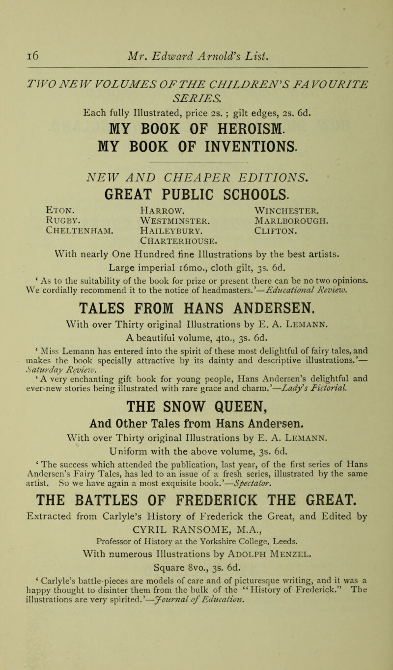 TWO NE W VOL UMES OF THE CHILDREN'S FA VO URITE SERIES. Each fully Illustrated, price 2S. ; gilt edges, 2s. 6d. MY BOOK OF HEROISM. MY BOOK OF INVENTIONS. NEW AND CHEAPER EDITIONS. GREAT PUBLIC SCHOOLS. Eton. Harrow. Winchester. Rugby. Westminster. Marlborough. Cheltenham. Haileybury. Clifton. Charterhouse. With nearly One Hundred fine Illustrations by the best artists. Large imperial i6mo., cloth gilt, 3s. 6d. ‘ As to the suitability of the book for prize or present there can be no two opinions. We cordially recommend it to the notice of headmasters.’—Educational Review. TALES FROM HANS ANDERSEN. With over Thirty original Illustrations by E. A. Lemann. A beautiful volume, 4to., 3s. 6d. ‘ Miss Lemann has entered into the spirit of these most delightful of fairy tales, and makes the book specially attractive by its dainty and descriptive illustrations.’— Saturday Review. ‘ A very enchanting gift book for young people, Hans Andersen’s delightful and ever-new stories being illustrated with rare grace and charm.’—Lady's Pictorial. THE SNOW QUEEN, And Other Tales from Hans Andersen. With over Thirty original Illustrations by E. A. Lemann. Uniform with the above volume, 3s. 6d. ‘ The success which attended the publication, last year, of the first series of Hans Andersen’s Fairy Tales, has led to an issue of a fresh series, illustrated by the same artist. So we have again a most exquisite book.’—Spectator. THE BATTLES OF FREDERICK THE GREAT. Extracted from Carlyle’s History of Frederick the Great, and Edited by CYRIL RANSOME, M.A., Professor of History at the Yorkshire College, Leeds. With numerous Illustrations by Adolph Menzel. Square 8vo., 3s. 6d. * Carlyle’s battle-pieces are models of care and of picturesque writing, and it was a happy thought to disinter them from the bulk of the “History of Frederick.” The illustrations are very spirited.’—Journal of Education.