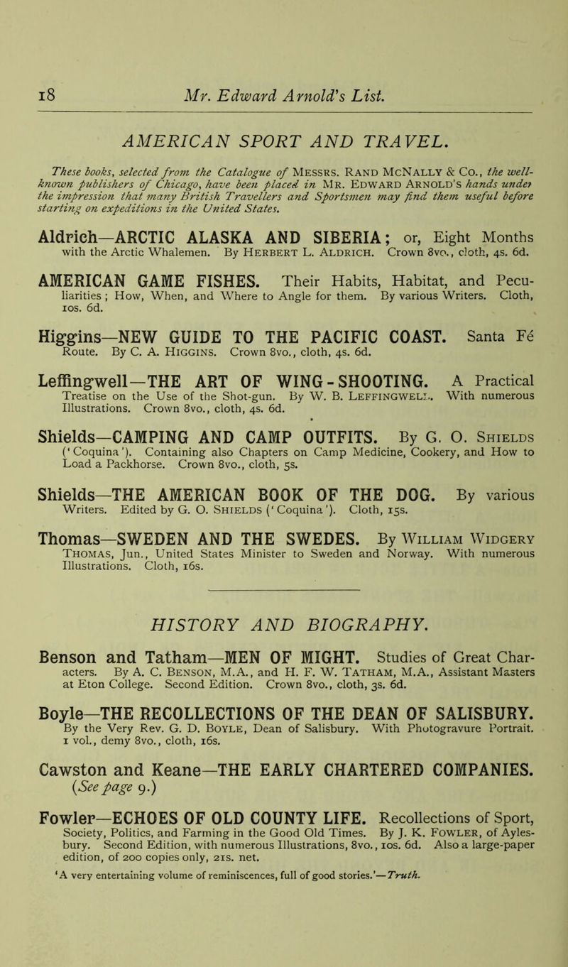 AMERICAN SPORT AND TRAVEL. These books, selected from the Catalogue of Messrs. Rand McNally & Co., the well- known publishers of Chicago, have been placed in Mr. Edward Arnold’s hands under the impression that many British Travellers and Sportsmen may find them useful before starting on expeditions in the United States. Aldrich—ARCTIC ALASKA AND SIBERIA; or, Eight Months with the Arctic Whalemen. By Herbert L. Aldrich. Crown 8vo., cloth, 4s. 6d. AMERICAN GAME FISHES. Their Habits, Habitat, and Pecu- liarities ; How, When, and Where to Angle for them. By various Writers. Cloth, 10s. 6d. Higgins—NEW GUIDE TO THE PACIFIC COAST. Santa F6 Route. By C. A. Higgins. Crown 8vo., cloth, 4s. 6d. Leffingwell—THE ART OF WING - SHOOTING. A Practical Treatise on the Use of the Shot-gun. By W. B. Leffingweli.. With numerous Illustrations. Crown 8vo., cloth, 4s. 6d. Shields—CAMPING AND CAMP OUTFITS. By G. O. Shields (‘Coquina’). Containing also Chapters on Camp Medicine, Cookery, and How to Load a Packhorse. Crown 8vo., cloth, 5s. Shields—THE AMERICAN BOOK OF THE DOG. By various Writers. Edited by G. O. Shields (‘ Coquina ’). Cloth, 15s. Thomas—SWEDEN AND THE SWEDES. By William Widgery Thomas, Jun., United States Minister to Sweden and Norway. With numerous Illustrations. Cloth, 16s. HISTORY AND BIOGRAPHY. Benson and Tatham—MEN OF MIGHT. Studies of Great Char- acters. By A. C. Benson, M.A., and H. F. W. Tatham, M.A., Assistant Masters at Eton College. Second Edition. Crown 8vo., cloth, 3s. 6d. Boyle—THE RECOLLECTIONS OF THE DEAN OF SALISBURY. By the Very Rev. G. D. Boyle, Dean of Salisbury. With Photogravure Portrait. 1 vol., demy 8vo., cloth, 16s. Cawston and Keane-THE EARLY CHARTERED COMPANIES. {Seepage 9.) Fowler—ECHOES OF OLD COUNTY LIFE. Recollections of Sport, Society, Politics, and Farming in the Good Old Times. By J. K. Fowler, of Ayles- bury. Second Edition, with numerous Illustrations, 8vo., 10s. 6d. Also a large-paper edition, of 200 copies only, 21s. net. ‘A very entertaining volume of reminiscences, full of good stories.’—Truth.