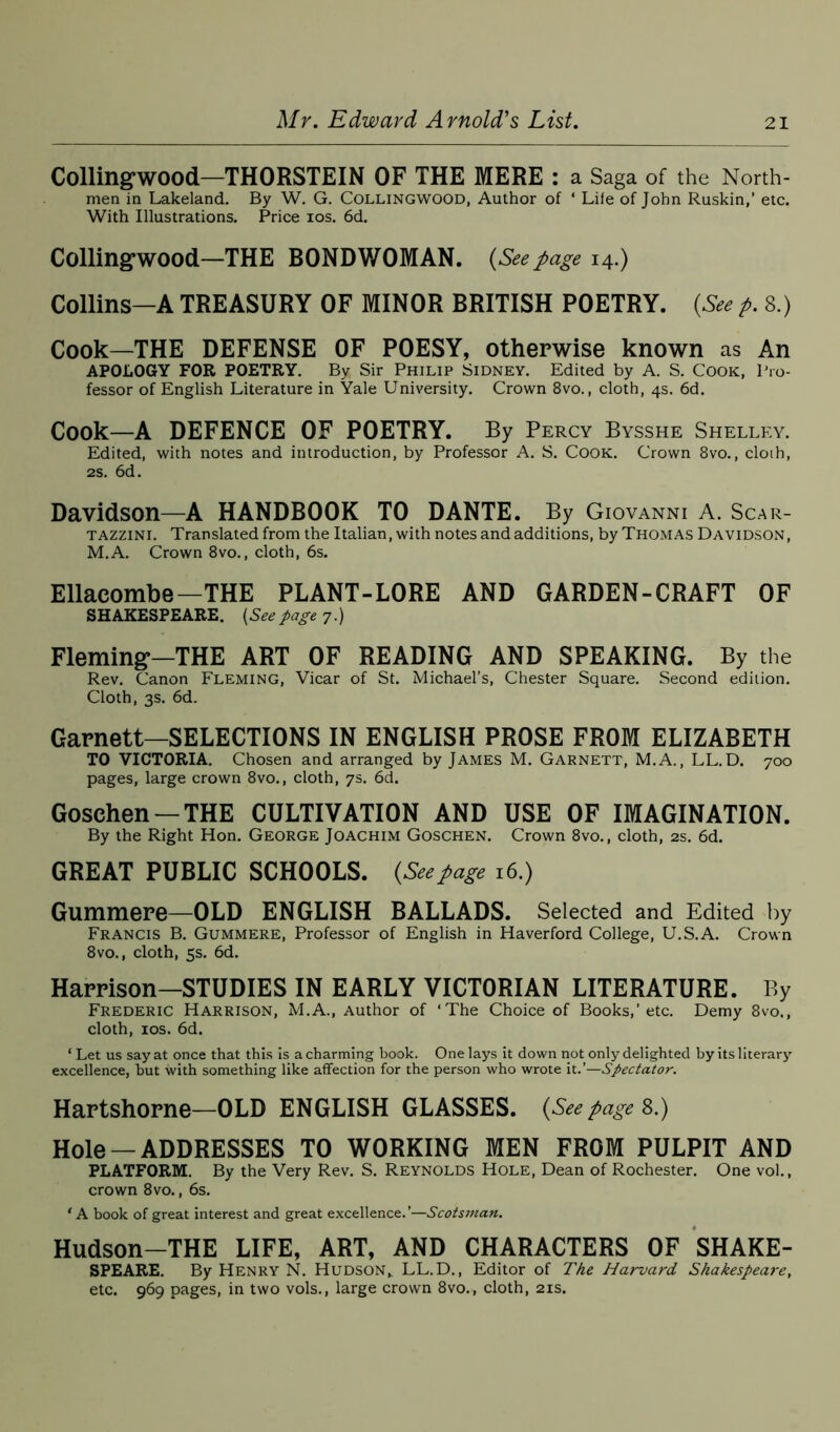 Collingwood—THORSTEIN OF THE MERE : a Saga of the North- men in Lakeland. By W. G. Collingwood, Author of ‘ Life of John Ruskin,’ etc. With Illustrations. Price ios. 6d. Collingwood—THE BONDWOMAN. (Seepage 14.) Collins—A TREASURY OF MINOR BRITISH POETRY. (See p. 8.) Cook—THE DEFENSE OF POESY, otherwise known as An APOLOGY FOR POETRY. By Sir Philip Sidney. Edited by A. S. Cook, Pro- fessor of English Literature in Yale University. Crown 8vo., cloth, 4s. 6d. Cook—A DEFENCE OF POETRY. By Percy Bysshe Shelley. Edited, with notes and introduction, by Professor A. S. Cook. Crown 8vo., cloih, 2s. 6d. Davidson—A HANDBOOK TO DANTE. By Giovanni A. Scar- tazzini. Translated from the Italian, with notes and additions, by Thomas Davidson, M.A. Crown 8vo., cloth, 6s. Ellaeombe—THE PLANT-LORE AND GARDEN-CRAFT OF SHAKESPEARE. (Seepage 7.) Fleming*—THE ART OF READING AND SPEAKING. By the Rev. Canon Fleming, Vicar of St. Michael’s, Chester Square. Second edition. Cloth, 3s. 6d. Garnett—SELECTIONS IN ENGLISH PROSE FROM ELIZABETH TO VICTORIA. Chosen and arranged by James M. Garnett, M.A., LL.D. 700 pages, large crown 8vo., cloth, 7s. 6d. Gosehen —THE CULTIVATION AND USE OF IMAGINATION. By the Right Hon. George Joachim Goschen. Crown 8vo., cloth, 2s. 6d. GREAT PUBLIC SCHOOLS. (Seepage 16.) Gummere—OLD ENGLISH BALLADS. Selected and Edited by Francis B. Gummere, Professor of English in Haverford College, U.S.A. Crown 8vo., cloth, 5s. 6d. Harrison—STUDIES IN EARLY VICTORIAN LITERATURE. By Frederic Harrison, M.A., Author of ‘The Choice of Books,’etc. Demy 8vo., cloth, ios. 6d. ‘ Let us say at once that this is a charming hook. One lays it down not only delighted by its literary excellence, but with something like affection for the person who wrote it.’—Spectator. Hartshorne—OLD ENGLISH GLASSES. (See page 8.) Hole —ADDRESSES TO WORKING MEN FROM PULPIT AND PLATFORM. By the Very Rev. S. Reynolds Hole, Dean of Rochester. One vol., crown 8vo., 6s. 1A book of great interest and great excellence.’—Scotsman. Hudson-THE LIFE, ART, AND CHARACTERS OF SHAKE- SPEARE. By Henry N. Hudson,. LL.D., Editor of The Harvard Shakespeare, etc. 969 pages, in two vols., large crown 8vo., cloth, 21s.