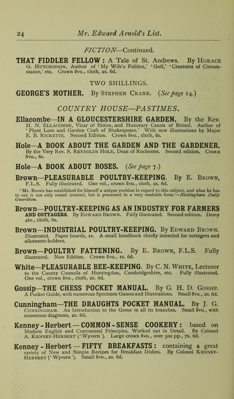 FIC TI ON—Continued. THAT FIDDLER FELLOW : A Tale of St. Andrews. By Horace G. Hutchinson, Author of ‘My Wife’s Politics,’ ‘Golf,’ ‘Creatures of Circum- stance,’ etc. Crown 8vo., cloth, 2s. 6d. TWO SHILLINGS. GEORGE’S MOTHER. By Stephen Crane. {Seepage 14.) COUNTRY HOUSE—PASTIMES. Ellacombe—IN A GLOUCESTERSHIRE GARDEN. By the Rev. H. N. Ellacombe, Vicar of Bitton, and Honorary Canon of Bristol. Author of ‘ Plant Lore and Garden Craft of Shakespeare.’ With new illustrations by Major E. B. Ricketts. Second Edition. Crown 8vo., cloth, 6s. Hole—A BOOK ABOUT THE GARDEN AND THE GARDENER. By the Very Rev. S. Reynolds Hole, Dean of Rochester. Second edition. Crown 8vo., 6s. Hole—A BOOK ABOUT ROSES. (Seepage 7.) Brown—PLEASURABLE POULTRY-KEEPING. By E. Brown, F. L.S. Fully illustrated. One vol., crown 8vo., cloth, 2s. 6d. ‘ Mr. Brown has established for himself a unique position in regard to this subject, and what he has to say is not only sound counsel, hut is presented in a very readable form.’—Nottingham Daily Guardian. Brown—POULTRY-KEEPING AS AN INDUSTRY FOR FARMERS AND COTTAGERS. By Edward Brown. Fully illustrated. Second edition. Demy 4to., cloth, 6s. Brown—INDUSTRIAL POULTRY-KEEPING. By Edward Brown. Illustrated. Paper boards, is. A small handbook chiefly intended for cottagers and allotment-holders. Brown—POULTRY FATTENING. By E. Brown, F.L.S. Fully illustrated. New Edition. Crown 8vo., is. 6d. White—PLEASURABLE BEE-KEEPING. By C. N. White, Lecturer to the County Councils of Huntingdon, Cambridgeshire, etc. Fully illustrated. One vol., crown 8vo., cloth, 2s. 6d. Gossip—THE CHESS POCKET MANUAL. By G. H. D. Gossip. A Pocket Guide, with numerous Specimen Games and Illustrations. Small 8vo., 2s. 6d. Cunningham—THE DRAUGHTS POCKET MANUAL. By J. G. Cunningham. An Introduction to the Game in all its branches. Small 8vo., with numerous diagrams, 2s. 6d. Kenney-Herbert —COMMON-SENSE COOKERY: based on Modern English and Continental Principles, Worked out in Detail. By Colonel A. Kenney-Herbert (‘Wyvern’). Large crown 8vo., over 500 pp., 7s. 6d. Kenney - Herbert — FIFTY BREAKFASTS : containing a great variety of New and Simple Recipes for Breakfast Dishes. By Colonel Kenney- Herbert (‘ Wyvern ’). Small 8vo., 2s. 6d.