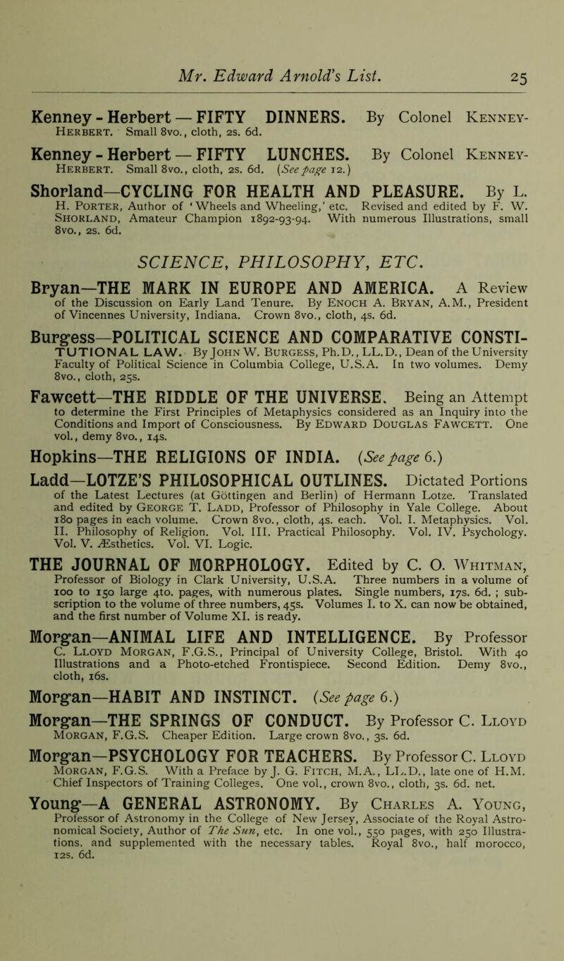 Kenney - Herbert — FIFTY DINNERS. By Colonel Kenney- Herbert. Small 8vo., cloth, 2s. 6d. Kenney - Herbert — FIFTY LUNCHES. By Colonel Kenney- Herbert. Small 8vo., cloth, 2s. 6d. (Seepage 12.) Shorland—CYCLING FOR HEALTH AND PLEASURE. By L. H. Porter, Author of ‘Wheels and Wheeling,’ etc. Revised and edited by F. W. Shorland, Amateur Champion 1892-93-94. With numerous Illustrations, small 8vo., 2s. 6d. SCIENCE, PHILOSOPHY, ETC. Bryan—THE MARK IN EUROPE AND AMERICA. A Review of the Discussion on Early Land Tenure. By Enoch A. Bryan, A.M., President of Vincennes University, Indiana. Crown 8vo., cloth, 4s. 6d. Burgess—POLITICAL SCIENCE AND COMPARATIVE CONSTI- TUTIONAL LAW. By John W. Burgess, Ph.D., LL.D., Dean of the University Faculty of Political Science in Columbia College, U.S.A. In two volumes. Demy 8vo., cloth, 25s. Fawcett—THE RIDDLE OF THE UNIVERSE. Being an Attempt to determine the First Principles of Metaphysics considered as an Inquiry into the Conditions and Import of Consciousness. By Edward Douglas Fawcett. One vol., demy 8vo., 14s. Hopkins—THE RELIGIONS OF INDIA. (Seepage 6.) Ladd-LOTZE’S PHILOSOPHICAL OUTLINES. Dictated Portions of the Latest Lectures (at Gottingen and Berlin) of Hermann Lotze. Translated and edited by George T. Ladd, Professor of Philosophy in Yale College. About 180 pages in each volume. Crown 8vo., cloth, 4s. each. Vol. I. Metaphysics. Vol. II. Philosophy of Religion. Vol. III. Practical Philosophy. Vol. IV. Psychology. Vol. V. ^Esthetics. Vol. VI. Logic. THE JOURNAL OF MORPHOLOGY. Edited by C. O. Whitman, Professor of Biology in Clark University, U.S.A. Three numbers in a volume of 100 to 150 large 4to. pages, with numerous plates. Single numbers, 17s. 6d. ; sub- scription to the volume of three numbers, 45s. Volumes I. to X. can now be obtained, and the first number of Volume XI. is ready. Morgan—ANIMAL LIFE AND INTELLIGENCE. By Professor C. Lloyd Morgan, F.G.S., Principal of University College, Bristol. With 40 Illustrations and a Photo-etched Frontispiece. Second Edition. Demy 8vo., cloth, 16s. Morgan—HABIT AND INSTINCT. (See page 6.) Morgan—THE SPRINGS OF CONDUCT. By Professor C. Lloyd Morgan, F.G.S. Cheaper Edition. Large crown 8vo., 3s. 6d. Morgan—PSYCHOLOGY FOR TEACHERS. By Professor C. Lloyd Morgan, F.G.S. With a Preface by J. G. Fitch, M.A., LL.D., late one of H.M. Chief Inspectors of Training Colleges. One vol., crown 8vo., cloth, 3s. 6d. net. Young—A GENERAL ASTRONOMY. By Charles A. Young, Professor of Astronomy in the College of New Jersey, Associate of the Royal Astro- nomical Society, Author of The Sun, etc. In one vol., 550 pages, with 250 Illustra- tions. and supplemented with the necessary tables. Royal 8vo., half morocco, 12s. 6d.