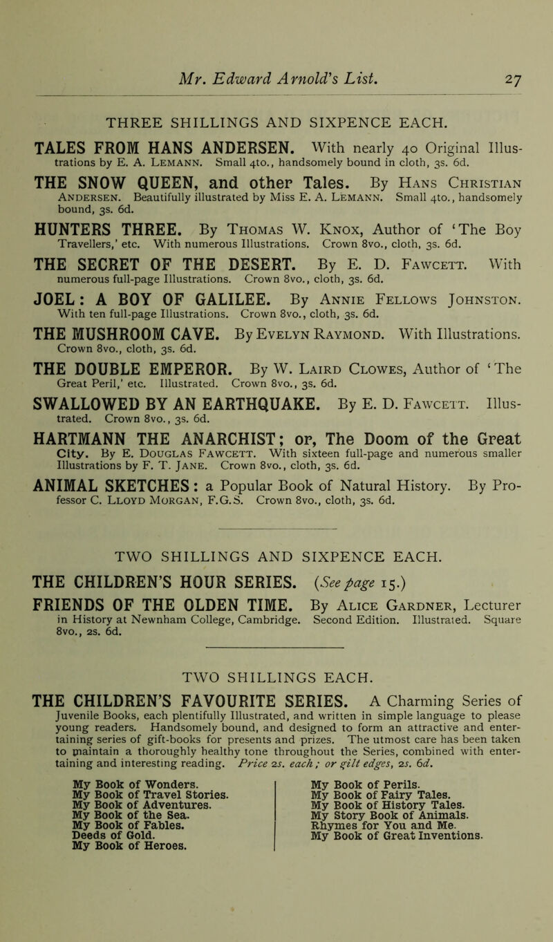 THREE SHILLINGS AND SIXPENCE EACH. TALES FROM HANS ANDERSEN. With nearly 40 Original Illus- trations by E. A. Lemann. Small 4to., handsomely bound in cloth, 3s. 6d. THE SNOW QUEEN, and other Tales. By Hans Christian Andersen. Beautifully illustrated by Miss E. A. Lemann. Small 4to., handsomely bound, 3s. 6d. HUNTERS THREE. By Thomas W. Knox, Author of ‘The Boy Travellers,' etc. With numerous Illustrations. Crown 8vo., cloth, 3s. 6d. THE SECRET OF THE DESERT. By E. D. Fawcett. With numerous full-page Illustrations. Crown 8vo., cloth, 3s. 6d. JOEL : A BOY OF GALILEE. By Annie Fellows Johnston. With ten full-page Illustrations. Crown 8vo., cloth, 3s. 6d. THE MUSHROOM CAVE. By Evelyn Raymond. With Illustrations. Crown 8vo., cloth, 3s. 6d. THE DOUBLE EMPEROR. By W. Laird Clowes, Author of ‘The Great Peril,’ etc. Illustrated. Crown 8vo., 3s. 6d. SWALLOWED BY AN EARTHQUAKE. By E. D. Fawcett. Illus- trated. Crown 8vo., 3s. 6d. HARTMANN THE ANARCHIST; or, The Doom of the Great City. By E. Douglas Fawcett. With sixteen full-page and numerous smaller Illustrations by F. T. Jane. Crown 8vo., cloth, 3s. 6d. ANIMAL SKETCHES : a Popular Book of Natural History. By Pro- fessor C. Lloyd Morgan, F.G.S. Crown 8vo., cloth, 3s. 6d. TWO SHILLINGS AND SIXPENCE EACH. THE CHILDREN’S HOUR SERIES. (Seepage 15.) FRIENDS OF THE OLDEN TIME. By Alice Gardner, Lecturer in History at Newnham College, Cambridge. Second Edition. Illustrated. Square 8vo., 2s. 6d. TWO SHILLINGS EACH. THE CHILDREN’S FAVOURITE SERIES. A Charming Series of Juvenile Books, each plentifully Illustrated, and written in simple language to please young readers. Handsomely bound, and designed to form an attractive and enter- taining series of gift-books for presents and prizes. The utmost care has been taken to maintain a thoroughly healthy tone throughout the Series, combined with enter- taining and interesting reading. Price 2s. each ; or gilt edges, 2s. 6d. My Book of Wonders. My Book of Travel Stories. My Book of Adventures. My Book of the Sea. My Book of Fables. Deeds of Gold. My Book of Heroes. My Book of Perils. My Book of Fairy Tales. My Book of History Tales. My Story Book of Animals. Rhymes for You and Me. My Book of Great Inventions.