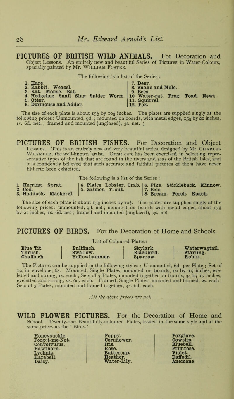 PICTURES OF BRITISH WILD ANIMALS. For Decoration and Object Lessons. An entirely new and beautiful Series of Pictures in Water-Colours, specially painted by Mr. William Foster. The following is a list of the Series : 1. Hare. 2. Rabbit. Weasel. 3. Rat. Mouse. Bat. 4. Hedgehog. Snail. Slug. Spider. Worm. 5. Otter. 6. Dormouse and Adder. 7. Deer. 8. Snake and Mole. 10. Water-rat. Frog. Toad. Newt. 11. Squirrel. 12. Fox. The size of each plate is about 15J by 10J inches. The plates are supplied singly at the following prices: Unmounted, 9d. ; mounted on boards, with metal edges, 15^ by 21 inches, is. 6d. net. ; framed and mounted (unglazed), 3s. net. ' PICTURES OF BRITISH FISHES. For Decoration and Object Lessons. This is an entirely new and very beautiful series, designed by Mr. Charles Whymper, the well-known artist. Great care has been exercised in selecting repre- sentative types of the fish that are found in the rivers and seas of the British Isles, and it is confidently believed that such accurate and faithful pictures of them have never hitherto been exhibited. 1. Herring. Sprat. 2. Cod. 3. Haddock. Mackerel. The following is a list of the Series : 4. Plaice. Lobster. Crab. 6. Pike. Stickleback. Minnow. 5. Salmon. Trout. 7. Eels. 8. Bream. Perch. Roach. The size of each plate is about 15J inches by 10J. The plates are supplied singly at the following prices : unmounted, gd. net; mounted on boards with metal edges, about 15J by 21 inches, is. 6d. net; framed and mounted (unglazed), 3s. net. PICTURES OF BIRDS. For the Decoration of Home and Schools. List of Coloured Plates: Blue Tit. Bullfinch. Skylark. Thrush. Swallow. Blackbird. Chaffinch. Yellowhammer. Sparrow. Waterwagtail. Starling. Robin. The Pictures can be supplied in the following styles : Unmounted, 6d. per Plate ; Set of 12, in envelope, 6s. Mounted, Single Plates, mounted on boards, 12 by 15 inches, eye- letted and strung, is. each ; Sets of 3 Plates, mounted together on boards, 34 by 15 inches, eyeletted and strung, 2s. 6d. each. Framed, Single Plates, mounted and framed, 2s. each ; Sets of 3 Plates, mounted and framed together, 4s. 6d. each. All the above prices are net. WILD FLOWER PICTURES. For the Decoration of Home and School. Twenty-one Beautifully-coloured Plates, issued in the same style and at the same prices as the * Birds. ’ Honeysuckle. Forge t-me-Not. Convolvulus. Hawthorn. Lychnis. Harebell. Daisy. Poppy. Cornflower. Iris. Rose. Buttercup. Heather. Water-Lily. Foxglove. Cowslip. Bluebell. Primrose. Violet. Daffodil. Anemone.