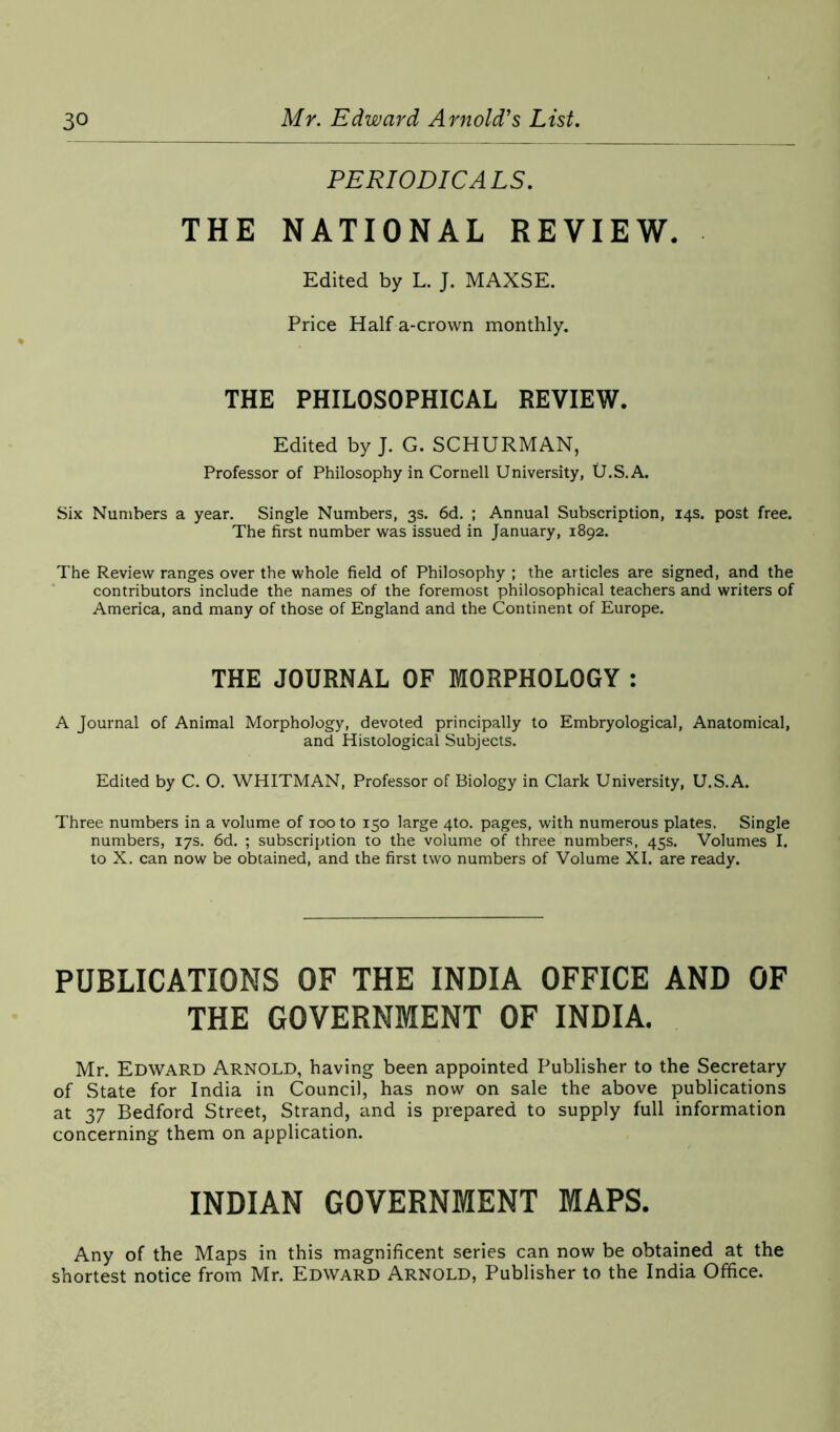 PERIODICALS. THE NATIONAL REVIEW. Edited by L. J. MAXSE. Price Half a-crown monthly. THE PHILOSOPHICAL REVIEW. Edited by J. G. SCHURMAN, Professor of Philosophy in Cornell University, U.S.A. Six Numbers a year. Single Numbers, 3s. 6d. ; Annual Subscription, 14s. post free. The first number was issued in January, 1892. The Review ranges over the whole field of Philosophy ; the articles are signed, and the contributors include the names of the foremost philosophical teachers and writers of America, and many of those of England and the Continent of Europe. THE JOURNAL OF MORPHOLOGY: A Journal of Animal Morphology, devoted principally to Embryological, Anatomical, and Histological Subjects. Edited by C. O. WHITMAN, Professor of Biology in Clark University, U.S.A. Three numbers in a volume of 100 to 150 large 4to. pages, with numerous plates. Single numbers, 17s. 6d. ; subscription to the volume of three numbers, 45s. Volumes I. to X. can now be obtained, and the first two numbers of Volume XI. are ready. PUBLICATIONS OF THE INDIA OFFICE AND OF THE GOVERNMENT OF INDIA. Mr. Edward Arnold, having been appointed Publisher to the Secretary of State for India in Council, has now on sale the above publications at 37 Bedford Street, Strand, and is prepared to supply full information concerning them on application. INDIAN GOVERNMENT MAPS. Any of the Maps in this magnificent series can now be obtained at the shortest notice from Mr. Edward Arnold, Publisher to the India Office.