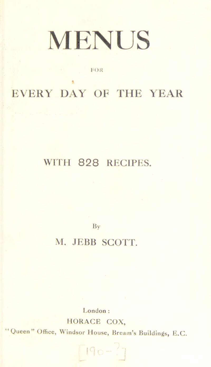 MENUS ft EVERY DAY OF THE YEAR WITH 828 RECIPES. By M. JEBB SCOTT. London: HORACE COX, ‘Queen” Office, Windsor House, Bream’s Buildings, E.C.