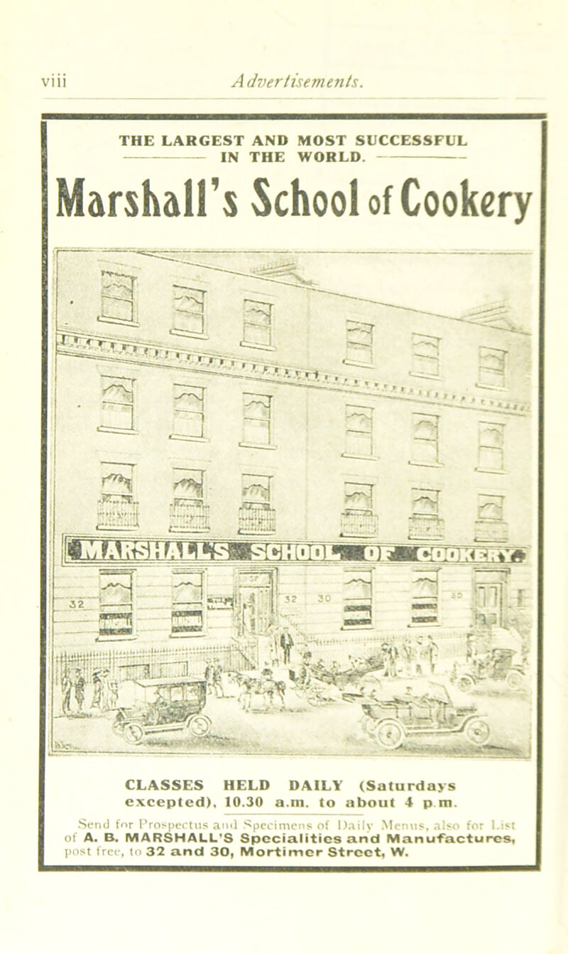 THE LARGEST AND MOST SUCCESSFUL IN THE WORLD. Marshall's School of Cookery CLASSES HELD DAILY (Saturdays excepted), 10.30 a.m. to about 4 pm. Send for Prospectus ami Specimens of Daily Menus, also for List of A. B. MARSHALL'S Specialities and Manufactures, post free, to 32 and 30, Mortimer Street, W.