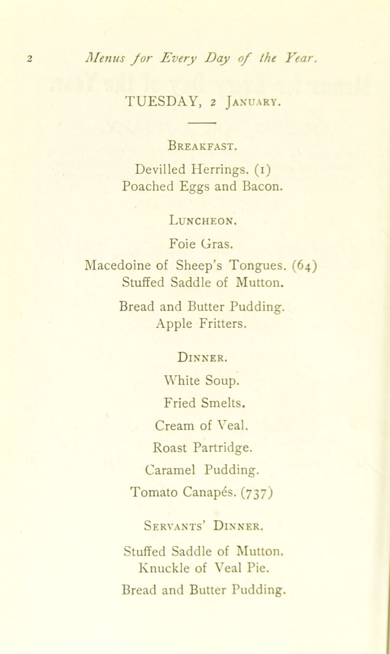 TUESDAY, 2 January. Breakfast. Devilled Herrings, (i) Poached Eggs and Bacon. Luncheon. Foie Gras. Macedoine of Sheep’s Tongues. (64) Stuffed Saddle of Mutton. Bread and Butter Pudding. Apple Fritters. Dinner. White Soup. Fried Smelts. Cream of Veal. Roast Partridge. Caramel Pudding. Tomato Canapes. (737) Servants’ Dinner. Stuffed Saddle of Mutton. Knuckle of Veal Pie. Bread and Butter Pudding.