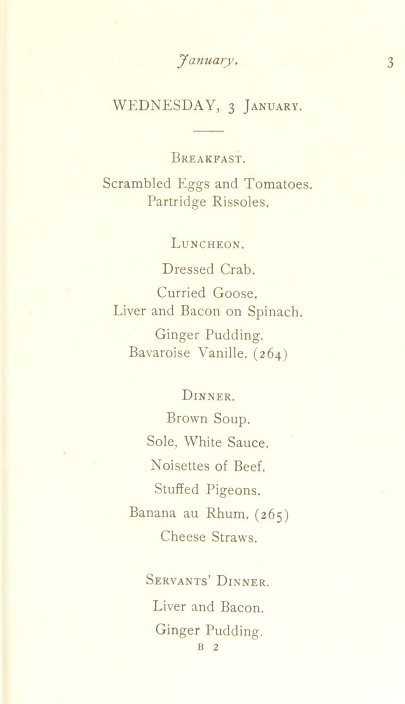 WEDNESDAY, 3 January. Breakfast. Scrambled Eggs and Tomatoes. Partridge Rissoles. Luncheon. Dressed Crab. Curried Goose. Liver and Bacon on Spinach. Ginger Pudding. Bavaroise Vanille. (264) Dinner. Brown Soup. Sole, White Sauce. Noisettes of Beef. Stuffed Pigeons. Banana au Rhum. (265) Cheese Straws. Servants’ Dinner. Liver and Bacon. Ginger Pudding. b 2