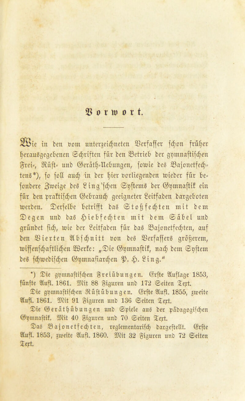 2^ 0 r U) 0 r t. S53ie in ben tiom unter3ei(^neten SSerfaffer fc^on fruijev t;erauggeßefcenen ©(^riften für ben Setrieb ber g9mnaftifcf)en greU, 9iü[t= unb @eratr;=Uebungen, fowie be§ Safonetfed;» tenä*), fü fütt and; in ber I;ier öorliegenben inieber für be= fonbere Bweige beö Sing’fc^en ©^[tem§ ber ©^mnafti? ein für ben praftif(^en ©ebrand; geeigneter Seitfaben bargeboten »erben. 2)erfelbe betrifft baö ©to§fed;ten mit bem ©egen unb baö ^iebfed;ten mit bem ©übel unb grünbet fic^, »ie ber öeitfaben für baö Sajonetfei^ten, auf ben Sierten 5lbfd;nitt »on beö Serfafferö größerem, »iffenfc^aftUd^en 5Berfe: ,,©ie ©^mnaftif, nad; bem ©^[tem beö fc^mebifc^en ©9mnafiard;en 8ing. *) Sie g^mnaftifd^en Freiübungen. @rfte 3luflage 1853, fünfte 3tufl. 1861. 5Rit 88 Figuren unb 172 ©eiten Sej:t. Sie gpmnnftifcben SiüftÜbungen. Srfte 9iufl. 1855, jmeite Stufl. 1861. SDiit 91 Figuren unb 136 ©eiten Sej:t. Sie ©eratbübungen unb ©piele auö bet ^jabngogifcben ©^mnaftit. 5Diit 40 Figuren unb 70 ©eiten Sej-t. Soö tBajonetfecbten, regiementarifd; bnrgefteltt. (ärfte Slufl. 1853, 3»eite Stuft. 1860. SDiit 32 Figuren unb 72 ©eiten Seft.