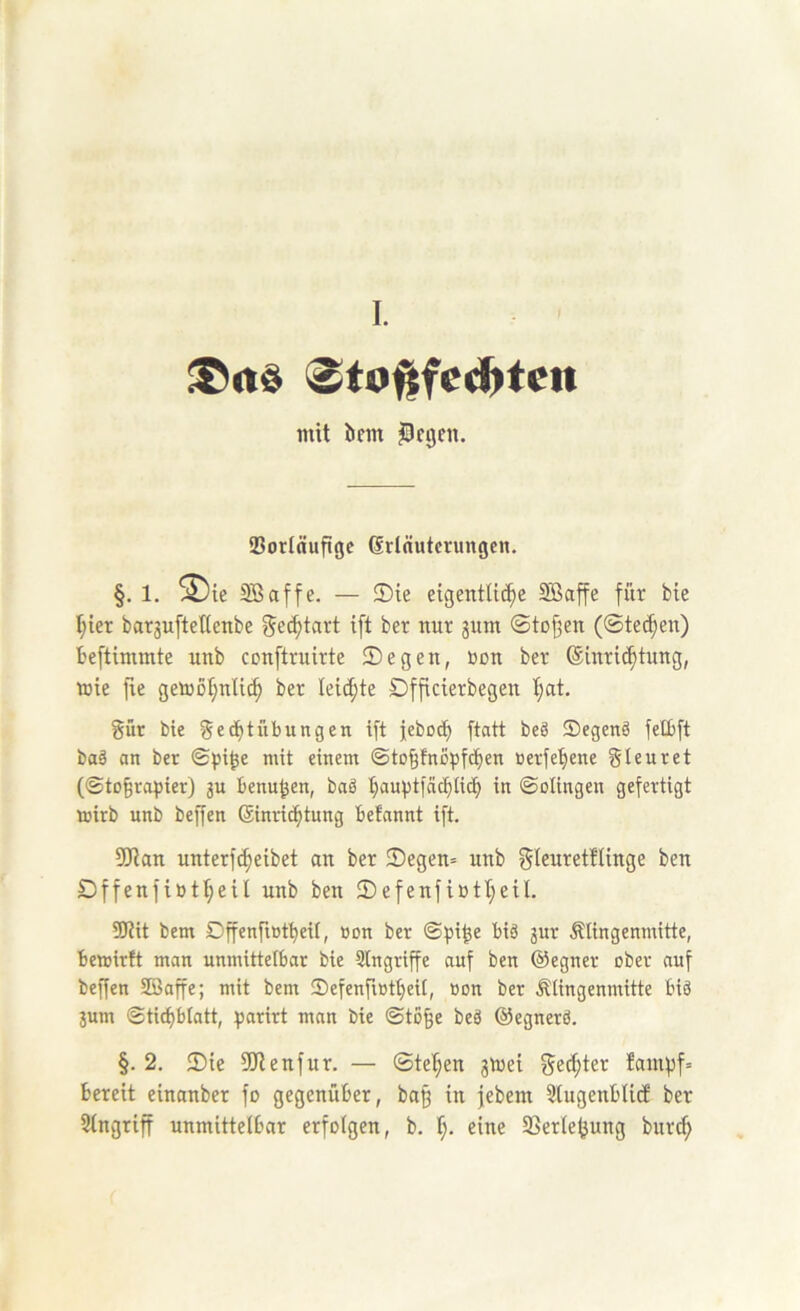 I. <Sto^fe^tcn mit tifin ^ftjen. 95orIäuflgc Erläuterungen. §. 1. ^ie SB affe. — ®ie eigentliche SBaffe für bie hier bar3uftel(enbe gechtart ift ber nur jum ©tD§en (©te(hen) Beftimmte unb cenftruirte ©egen, öon ber Einrichtung, wie fie gemohnlich ber Ieid;te Dfficierbegen l;at. gür bie gechtübungen ift jeboch ftatt beä ©egeng felbft baä an ber ©pi^e mit einem ©to^fnopfchen üerfehene gteuret (©to^rapier) 3U benu^en, baä hamstfachü^ in ©olingen gefertigt mirb unb beffen Einridhtung befannt ift. 5Ran unterf^eibet an ber 2)egen= unb gleuretftinge ben Dffenfibtheil unb ben 2)efenfiutheil. SJtit bem Dffenfiötheif, üon ber ©^ji^e biä 3ur Älingenmitte, bewirft man unmittelbar bie Singriffe auf ben ©egner ober auf beffen SBaffe; mit bem ©efenfiotheil, »on ber Älingenmitte biä 3um ©tichblatt, ^sarirt man bie ©tofee beä ©egnerö. §. 2. 2)ie SJtenfur. — ©tehen jmei ged;ter fampf= bereit einanber fo gegenüber, ba^ in jebem Slugenblicf ber Singriff unmittelbar erfolgen, b. h- eine SSerle^ung burch