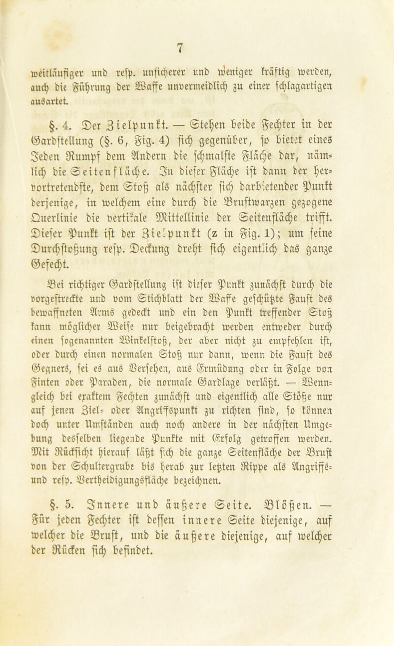 weitläufiger imb rcfp. unfic^ierev unb ix'eniger fräftig werben, auc^ bie git’^rung ber SBaffe unrermeiblic!^ 3U einer fd;lagartigen nuäartet. §. 4. 2)er — @te(;en Beibe ^e^ter in ber ©arbfteHung (§. 6, gig. 4) fic^ gegenüber, jo Bietet eineö Seben bem 9tnbern bie jcf;malfte Bar, nam= Ii(^ bie 0eitenflache. Sn biejer giüc^e ijt bann ber B;er= oortretenbjte, betn ©to^ alä nad}[ter ftc^ barBietenber 5^unBt berjenige, in loel^em eine bnrd; bie 23ruftioar3en ge3ogene Duerlinie bie oertüale fDtitteltinie ber ©eitenfta^e trifft. 2)iefer ^nnft ijt ber Bielpunft (z in j$ig. 1); um jeine 0urd;fto9nng rejp. ©edung brel;t ftc^ eigentlich baö gan3e ©efecht. S3ei richtiger ©arbfiedung ift biejer ^unft 3unäthjt burch bie rorgeftredte unb Bom ©tichblatt ber 2Bnffe gejd^ü^te ^nujt beä Bewaffneten Slrmä gebedt unb ein ben ^unft treffenber ©to§ tann möglicher SBeije nur BeigeBrncht werben entweber burch einen jogennnnten SSinfeljto^, ber nBer nicht 3U emfjfehlen ijt, ober bur^ einen normalen ©to§ nur bann, wenn bie Saujt beä ©egnerä, jei eä auä SSerjehen, auö ©rmiibung ober in Solge ßon ginten ober ^-''arnben, bie normale ©arblage oerlä§t. — SBenm gleich Bei eraftem gedhten 3unädhft unb eigentlich ©to§e nur auf jenen 3tel= ober Slngriph^nft 3U richten finb, jo tonnen hoch unter Umjtänben audh noch anbere in ber nächjten llmge= Bung beejelBen liegenbe fünfte mit ©rfolg getroffen werben. 3Rit IRüdft^t hierauf la§t fich bie gau3e ©eitenfläche ber ©ruft üon ber ©chultergruBe Biä herab 3ur testen SRiphe cdö 3lngriffä= unb refp. SSertheibigungsfläche Be3ei^nen. §. 5. Snnere unb äußere ©eite. 23lo§en. — gür jeben gechter ijt bejjen innere ©eite biejenige, auf melchcr bie 33ru[t, unb bie äußere biejenige, auf melcher ber IRücfen jt^ Befinbet.