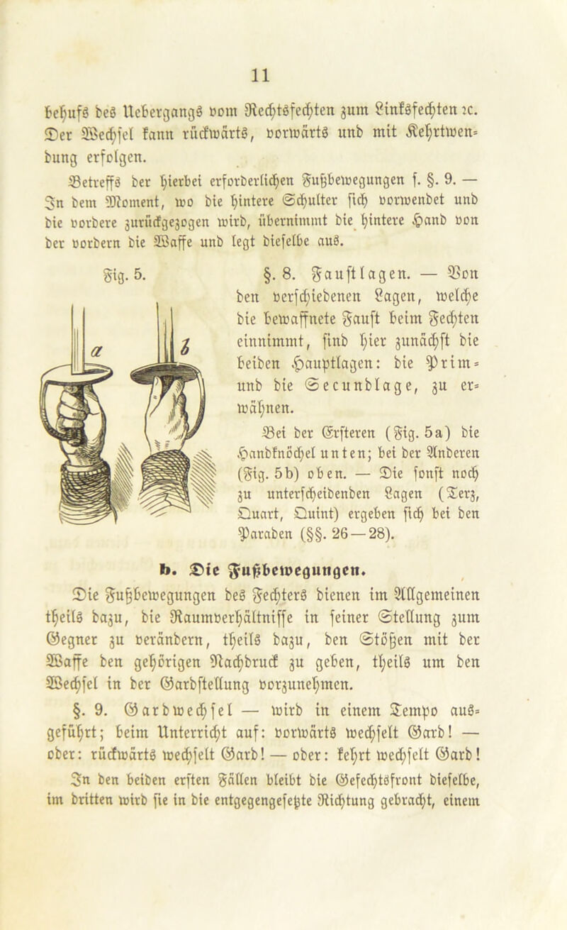 beg Ucbcvgangg »oui 91e(^tgfed;ten jum ginlgfec^ten ^c. ®er 2Be(^ict fann rücfwartg, öovtoärtg unb mit Äe^rttoett= bung erfolgen. Setreffö ber 'hierbei erforberiic^en gu^beioegungen f. §. 9. — 3n bem 9Dloment, loo bie 'Hintere @d)ulter oonoenbet unb bie üDvberc 3urücfge3Dgen wirb, übernimmt bie_ Hintere 4>anb »on ber üorbern bie SBaffe unb legt biefelbe auä. ben berfd;iebenen Sagen, meldje bie bewaffnete Sauft beim Secften einnimmt, fmb I;ier 3unacf)[t bie beibcn .^auptlagen: bie ^rim = unb bie ©ecunblage, 3U er» Wal;nen. Set ber (Srfteren (Sig. 5a) bie .^anbfnocbet unten; bei ber Stnberen (Sig. 5b) oben. — Sie fonft noc^ 3u unterfcbeibenben Sagen (Sei'3, Quart, Quint) ergeben ftc^ bet ben Jamben (§§. 26 — 28). b. ®tc S'u^betoeguttflcn. 2)ie Su^bewegungen beg Se^terg bienen im 3tttgemeinen t^eiig ba3u, bie 9taum»er'^a(tniffe in feiner Stellung 3um ©egner 3U »eränbern, t^eilg ba3u, ben Stoßen mit ber 3öaffe ben gehörigen iltac^brucE 3U geben, tl;eilg um ben 3öec^fel in ber ©arbftetlung bor3unel;men. §.9. ©arbwec^fel — wirb in einem 2em).w aug» geführt; beim Unterricht auf: »orWärtg Wec^felt ®arb! — ober: rüdwärtg wechfelt @arb! — ober: M;rt wed;felt ®arb! 3n ben beiben erften Säßen bleibt bie ©efecbtgfvont biefelbe, im britten wirb fie in bie entgegengefe^te 3ütf)tung gebradht, einem