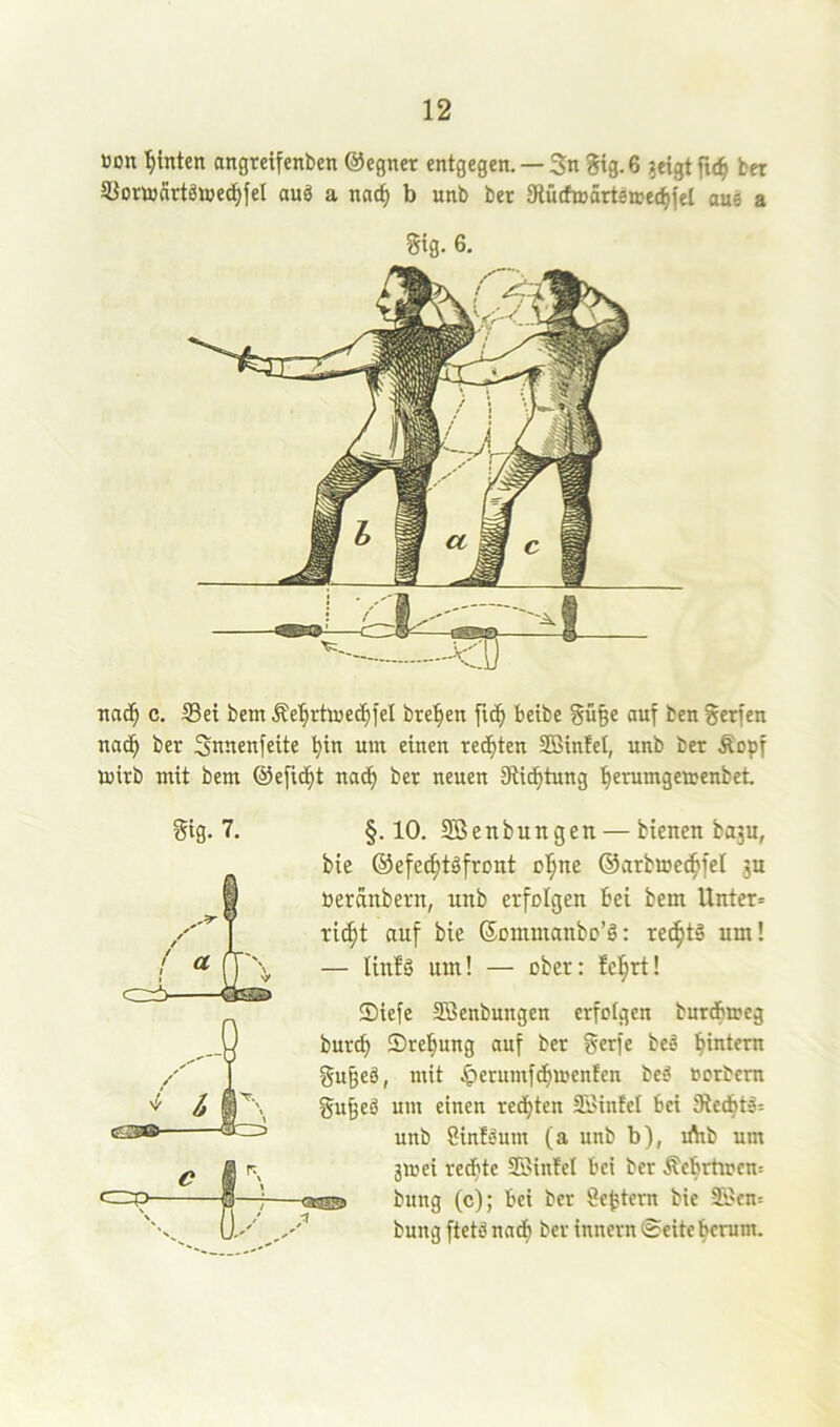 üon hinten angteifenben ©egnet entgegen. —5n ?ig.6 ?etgtfu^ bet SUortoättämedifel auö a nac^ b unb bet Sflüchnärteaecfifel au6 a Sig. 6, nac^ c. Sei bem Äe’^rtoecJ^fel bre^en fic^ betbe §ü§e auf ben gerfen nad^ ber Snnenfeite ^in um einen redeten SBinfei, unb bet Äopf luitb mit bem @efidf)t nad^ ber neuen Siid^tung ’^erumgemenbet. Sig. 7. c=P- §.10. Söenbungen — bienen bu3u, bie ©efec^töfront o^ne ©arbmet^fel 3U öeränbern, unb erfolgen bei bem Unter» ri(^t auf bie SDinmanbc’g: rechts um! — linlä um! — ober: feiert! Siefe SBenbungen erfolgen butdbmeg burcb Sre^ung auf ber gerfe beä gu^eä, mit |>erumfdbujen!en bed »orbem gu^ed um einen rechten Si'iniel bei 9ied^td= unb Sinidum (a unb b), ifttb um jmei redfitc SSinfel bei ber Äcbrtiocn» bung (c); bei ber Settern bie -33cn= bung ftetd nadfi ber innevn ©eiteherum.