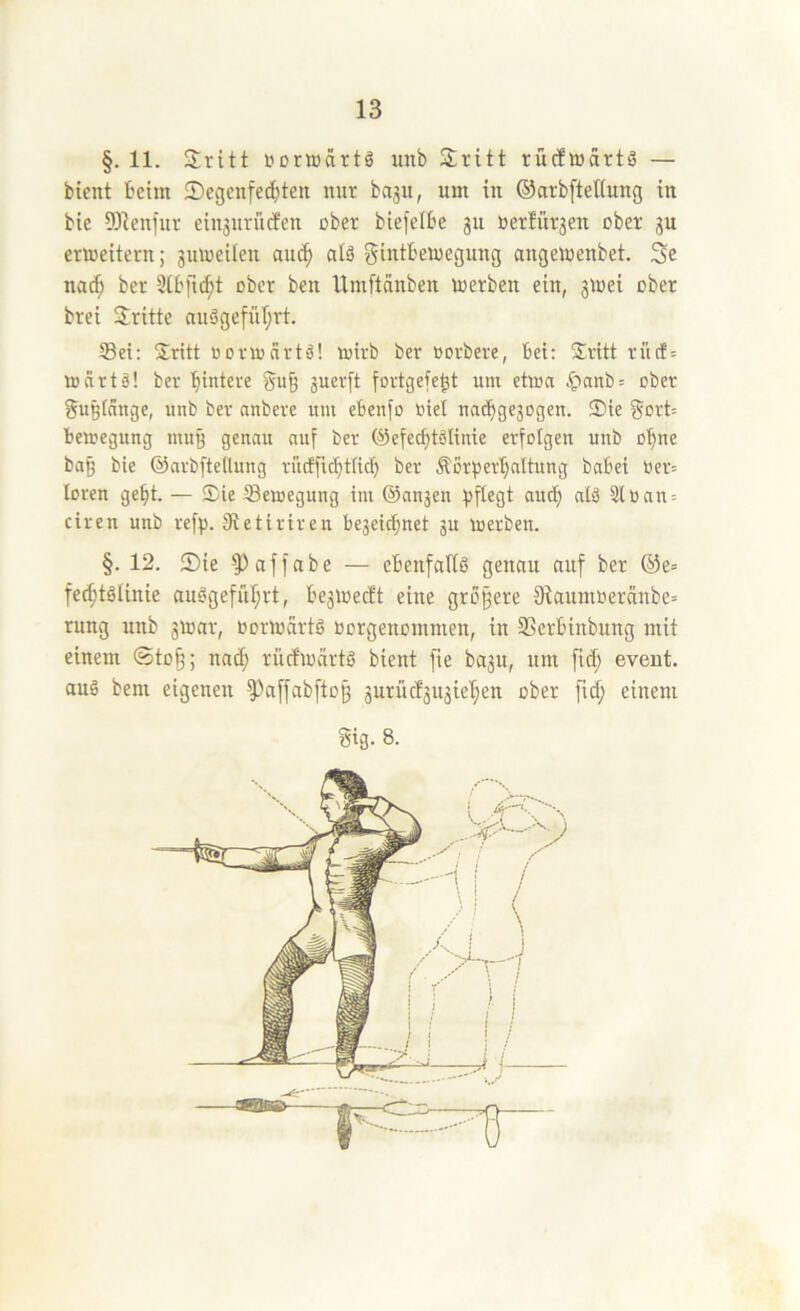 §. 11. Sritt uorwärtö imb Sritt rücflüartä — bient beim ®egenfe(l)ten nur ba3U, um in ©arbfteltung in bie 5)1enfur cin3urucfen ober biejelbe 3U Uer!ür3en ober 3U ermeitern; 3uU)eiIen au^ alä gintbeiuegung angemenbet. Se na^ ber Sibfid;! ober ben Itmftänben merben ein, 3ioei ober brei dritte nuögefül;rt. S3ei: Sritt oonocirtö! mirb ber oorbere, bei: Sritt rücf= tocirtä! ber Hintere 3uer[t fortgefe^t um etma .*panb= ober gußfänge, unb ber anbere um ebenfo oiel nacbge3ogen. S)ie §ort= bemegung mug genau auf ber (Sefecbtölinie erfolgen unb o'^ne ba§ bie ©arbfteilung rucfficbtttct) ber Äürperl)altung babei oer= loren ge^t. — Sie Semegung im ©ansen fjflegt aud) alä 3lüan = ciren unb ref^j. Stetiriren be3eic^net 3U luerben. §. 12. 2)ie ?)affabe — ebenfaliö genau auf ber ®e= fed;töUnie au?geful;rt, be3iüec!t eine größere 9lamnoeräube= rung unb 3ü)ar, oormdrtg oorgenommen, in SSerbiubuug mit einem ©toß; natf; ritcfioärtö bient fte ba3U, um fid; event. auö bem eigenen ^affabftoß 3urüd3U3iel}en ober fid; einem Sig. 8.