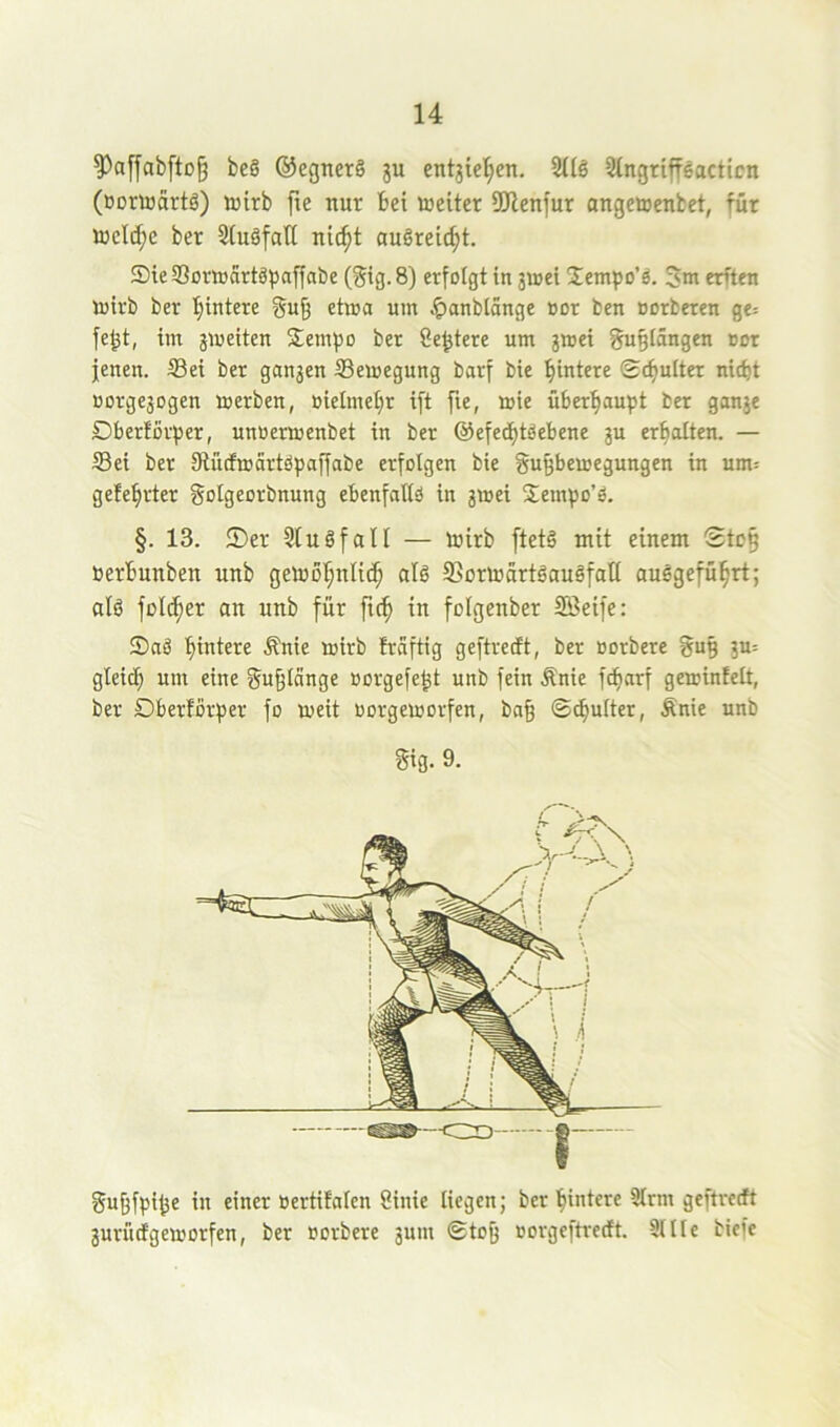 ?)afyab[tD§ be§ ®egner§ ju entjiel^en. 2((l Stngriffeacticn (öortoartö) wirb fie nur bei weiter 9Jlenfur angewenbet, für wcld;e ber StuSfall ni(^t augreic^t. Sie S3or»artäpaffabe (§ig. 8) erfolgt in 3i»ei Sempo’ö. erften wirb ber l^intere gug etwa um Jpaubtänge »or ben oorbeten ge= fe^t, im jweiten Sempo bet öe^tere um jwet gu^tängen Dot jenen. S3ei ber ganjen Bewegung barf bie hintere ©chulter nicht Borgejogen werben, B{elmet;r ift fie, wie überhaupt ber ganje Dberfovper, unnerwenbet in ber @efed)töebene ju erhalten. — Sei ber Stücfmartöpaffabe erfolgen bie §u§bewegungen in um= gelehrter golgeorbnung ebenfattö in jwei Sempo’ö. §. 13. ®cr Stuöfall — wirb ftetö mit einem Stc§ Berbunben unb gewöhnlich alö Ssorwürtäauäfall auSgeführt; alö fülcher an unb für ftch in folgenber Sßeife: Saä hintere .^nie wirb fraftig geftrecft, ber Borbere ^u§ ju= gleich nm eine gn^Iange Borgefe^t unb fein Änie fcharf gewinfelt, ber Dberförper fo weit Borgeworfen, ba§ ©^ulter, Änie unb Sig. 9. guhfpi^e in einer Bertifalen binie liegen; ber hintere 3lrm geftrecft jur ft cf geworfen, ber norbere 3um (gtoß norgeftrecft. Sllle biefe