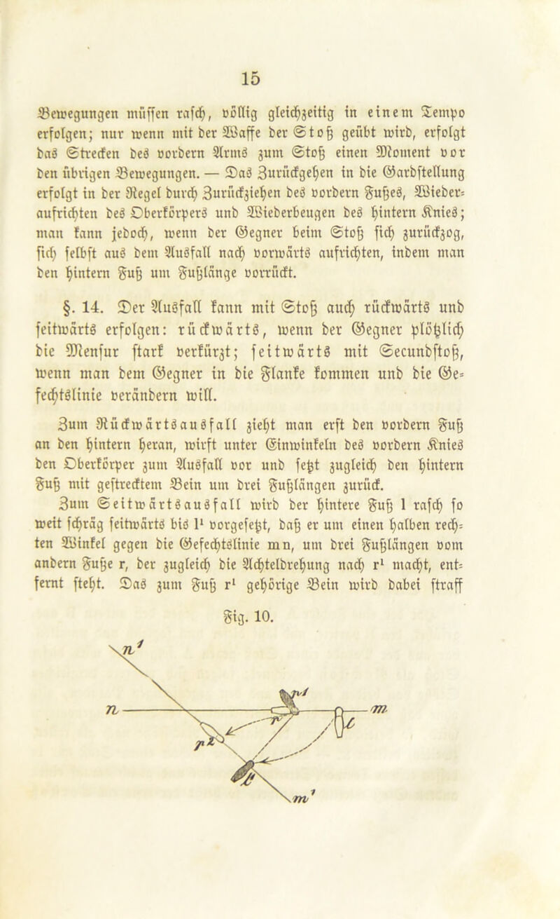 Bewegungen muffen tcifd^, nöltig gleid^jeitig in einem Sem^jo erfolgen; nur wenn mit ber Söaffe ber©to§ geübt wirb, erfolgt baä ©trerfen beö oorbern 3(rmä jum ©to§ einen SOJoment not ben übrigen Bewegungen. — ®aä Burüefge^en in bie ©arbftellung erfolgt in ber Siegel buve^ beb oorbern 3öiebev= aufrid)ten beb Ober!orperb unb SBieberbeugen beb ^intern Änieb; man fann jebod^, wenn ber ©egner beim ©to^ fic^ jurücfjog, firf) fetbft aub bem Slubfall nnd) üorwärtb aufriefiten, inbem man ben '^intern guß um gu^tänge oorrütft. §. 14. ®er StubfaU fann mit ©tof3 ain^ ruefwärtb unb feitwärtb erfolgen: rücfwärtb, wenn ber ©egner filö^Iirf; bie SRenfur ftarf Oerfür^t; feitwärtb mit ©ecnnbfto^, Wenn man bem ©egner in bie glanfe fommen unb bie ®e= fec^tblinie oeränbern will. 3um Siütfwartbaubfalt jie^t man erft ben oorbern gu^ an ben ^intern ^eran, wirft unter (äinwinfeln beb oorbern Änieb ben Dberforper jum Slubfall oor unb fe^t jugleicf) ben ^intern gu§ mit geftrecEtem Bein um brei gu^längen jurütf. 3um ©eitwdrtbaubfalt wirb ber ’^intere guff 1 rnfe^ fo weit fd)räg feitwärtb bib 1* oorgefe^t, bag er um einen ^atben red^= ten JBinfel gegen bie ©efed)tbtinie mn, um brei gu^längen oom anbern gu9e r, ber 3ugleic^ bie Slbbtelbre^ung nac^ r‘ mad)t, ent= femt ftetjt. ®ab gum gu^ r* gel^orige Bein wirb babei ftraff gig. 10. 71