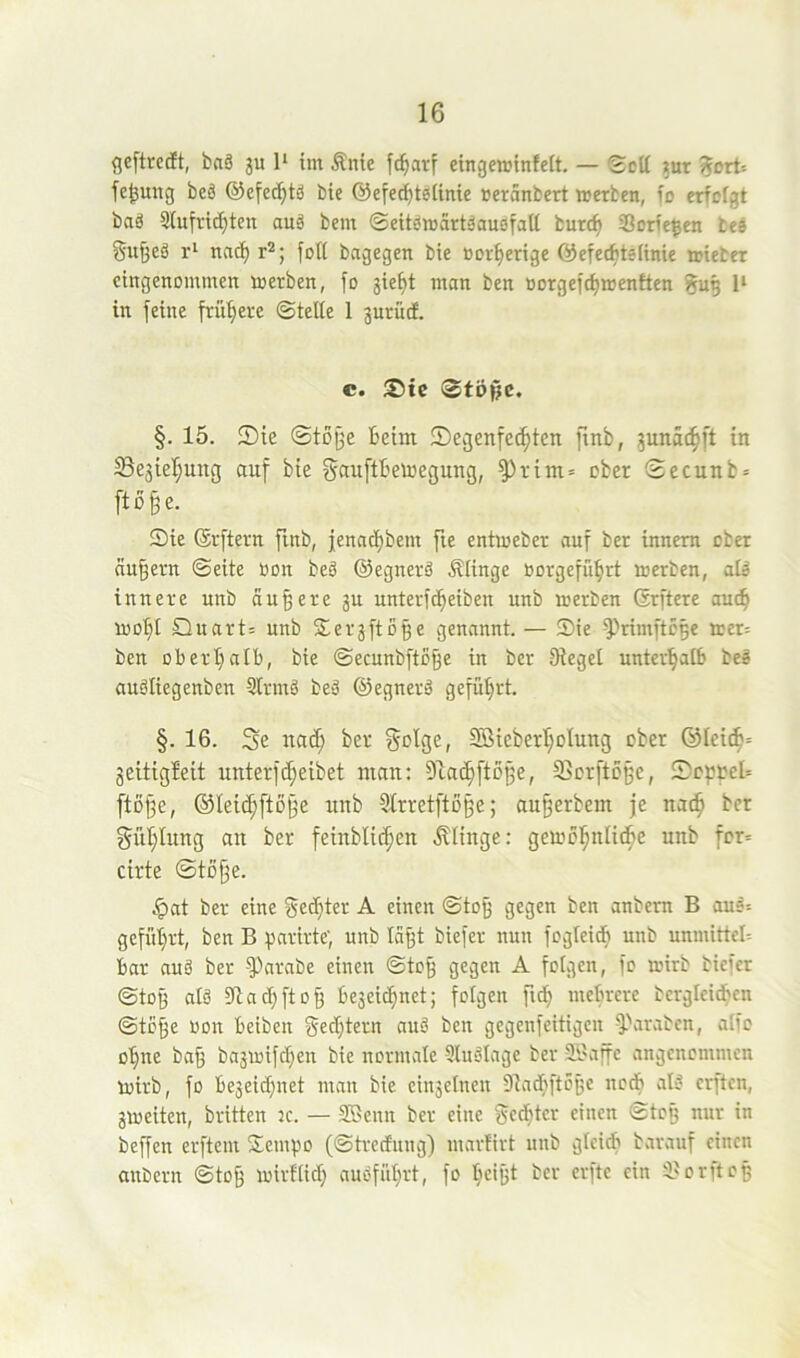 gcftreift, baä ju 1* im Äntc fc^arf eingcminfeft. — Seit 5ur ?ort= fe^ung beö ©efed^tsJ bie ©efec^teiinie tseränbert werben, io erfefgt baä Siufric^ten auä bem ©eitöwärtäausfatt bur(^ S3orie$en tes Su^eä nac^ r^; foll bagegen bie Bor^erige ©efec^teiinie wieter eingenommen werben, fo jie^t man ben Borgefc^wenften 1‘ in feine frühere ©teile 1 prüd. c. S5tc 3tößc. §. 15. 2)ie ©tDj3e beim ®ei3enfec^tcn finb, pnac^ft in Sejieipng auf bie f^ßuftbewegung, ^vim= ober ©ecunb» ftü^e. Sie ©rftern finb, ienad)bem fie entweber auf ber innem ober andern ©eite Bon beS ©egnerä .klinge Borgefü^rt werben, alä innere unb andere p nnterfd^eiben unb werben ©rftere auc^ Wo^I Quart: unb Serjftö^e genannt. — Sie ^MmftÖBe wer= ben obertplb, bie ©ecunbfto§e in ber Sieget unter'^alB be^ auöliegenben Slrmä beä ©egnerä geführt. §. 16. Sc uad; bev Solger Söieber’^olung ober ®Iei^: geitigleit uuterfc^eibet mau: 9ta(|ftD§e, ffierftoße, Scpoel: ftDj3e, ®Iei^fto§e unb Slrretftoße; au^erbem je nad^ bet SüI;Iung au ber feinblic^en .klinge: gewol^nlic^e unb fcr= cirte ©tüfje. .•pat ber eine Sechter A einen ©to^ gegen ben anbem B ou^: gefül)rt, ben B parirte; unb läp biefer nun fogteid^ unb unmittel-- bar auä ber -^arabe einen ©to§ gegen A folgen, fo wirb biefer ©to§ atä 9iad;fto§ bejeid^net; folgen fid^ mebrere bergleid^cn ©tc§e Bon beiben §ed}tern auä ben gegenfeitigen ^'araben, aifo o’fine ba§ bapifd^en bie normale Sluälage ber 9.1'affc angenommen wirb, fo be3eid)net man bie ctnselnen Dladfyfto^e nodb alä erften, jweiten, brüten :e. — 2Bcnn ber eine gedfjter einen ©tog nur in beffen erftem Sempo (©tredung) marürt unb gleich barauf einen anbern ©toß wirflid; auäfitl)rt, fo ^leigt ber erfte ein i'orfteß