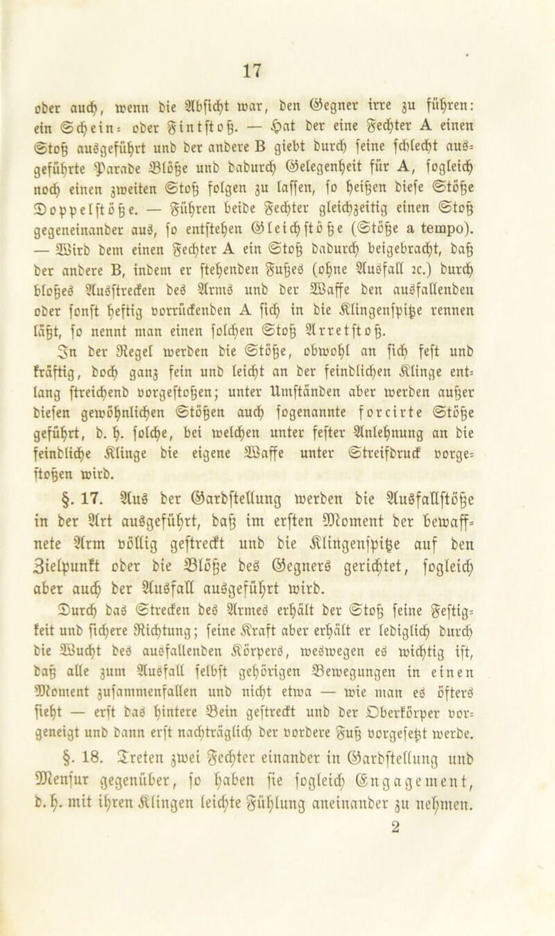 ober auc^, wenn bie 3lbfi(f)t war, ben @egner irre ju führen: ein ©c^ein= ober gintftog. — >&cit ber eine gelter A einen ©to§ anägefü^rt unb ber anbere B giebt burc^ feine fd)ie^t auö= geffibrte ^Parnbe Stöße unb baburc^ ©etegen^eit für A, fogIeidf> nocß einen aweiten ©toß folgen ju taffen, fo Reißen biefe ©toße tDoppelftöße. — güßren beibe ged)ter gleichzeitig einen ©toß gegeneinanber auä, fo entfteßen ©teidhftöße (©töße a tempo). — SBirb bem einen geegter A ein ©toß baburdh beigebracht, baß ber anbere B, inbem er ftehenben gußeö (o^ne Sluöfatt jc.) bur(^ btoßeö üluäftrecEen beä 9trmö unb ber SBaffe ben nuöfattenbeu ober fonft heftig üorrücEenben A ftch in bie Ältngenfpiße rennen läßt, fo nennt man einen fotthen ©toß Slrretftoß. 5n ber Siegel werben bie ©toße, obwo^t an fich feft unb hdftig, boeß ganj fein unb lei^t an ber feinbtießen Ätinge ent= lang ftreießenb oorgeftoßen; unter Urnftänben aber werben außer biefen gewöhnlichen ©tößen audh fogenannte forcirte ©töße geführt, b. h- fotdhe, bei welchen unter fefter Sintehnung an bie feinbliche Mnge bie eigene Sßaffe unter ©treifbruef oorge= ftoßen wirb. §. 17. 3fuö ber ©arbftcltung werben bie Sfuöfallftöße in ber 9(rt auSgeführt, baß im erften füloment ber bewaff» nete 5irm böUig geftretft unb bie .^lingenfpiße auf ben 3ieif)unft ober bie SSloße beö ©egnerö gerietet, fogleich aber auch 3(ugfatt auägefuhrt wirb. Surch baö ©treefen beö 2lrmeö erhält ber ©toß feine geftig= feit unb fixere Siiehtung; feine Äraft aber erhält er lebigti^ burch bie SBucht beä aubfallenben Äörperö, weswegen eö wichtig ift, baß alle jum Slusfall felbft gehörigen ffiewegungen in einen SJioment jufammenfallen unb nicht etwa — wie man eä öfterö fleht — erft baß geftreeft unb ber Dberförper uor= geneigt unb bann erft nachträglich ber oorbere guß oorgefeßt werbe. §. 18. Sreten jwei geeßter einanber in ©arbfteflung unb SÖienfur gegenüber, fo fogleicß (Engagement, b. h- mit ihren Älingen (eießte gühlung aneinanber 311 nehmen. 2
